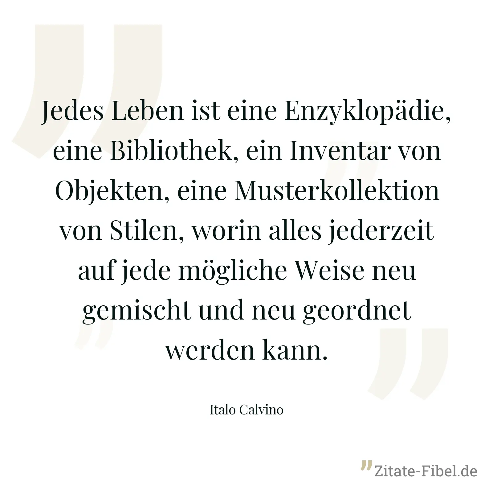 Jedes Leben ist eine Enzyklopädie, eine Bibliothek, ein Inventar von Objekten, eine Musterkollektion von Stilen, worin alles jederzeit auf jede mögliche Weise neu gemischt und neu geordnet werden kann. - Italo Calvino