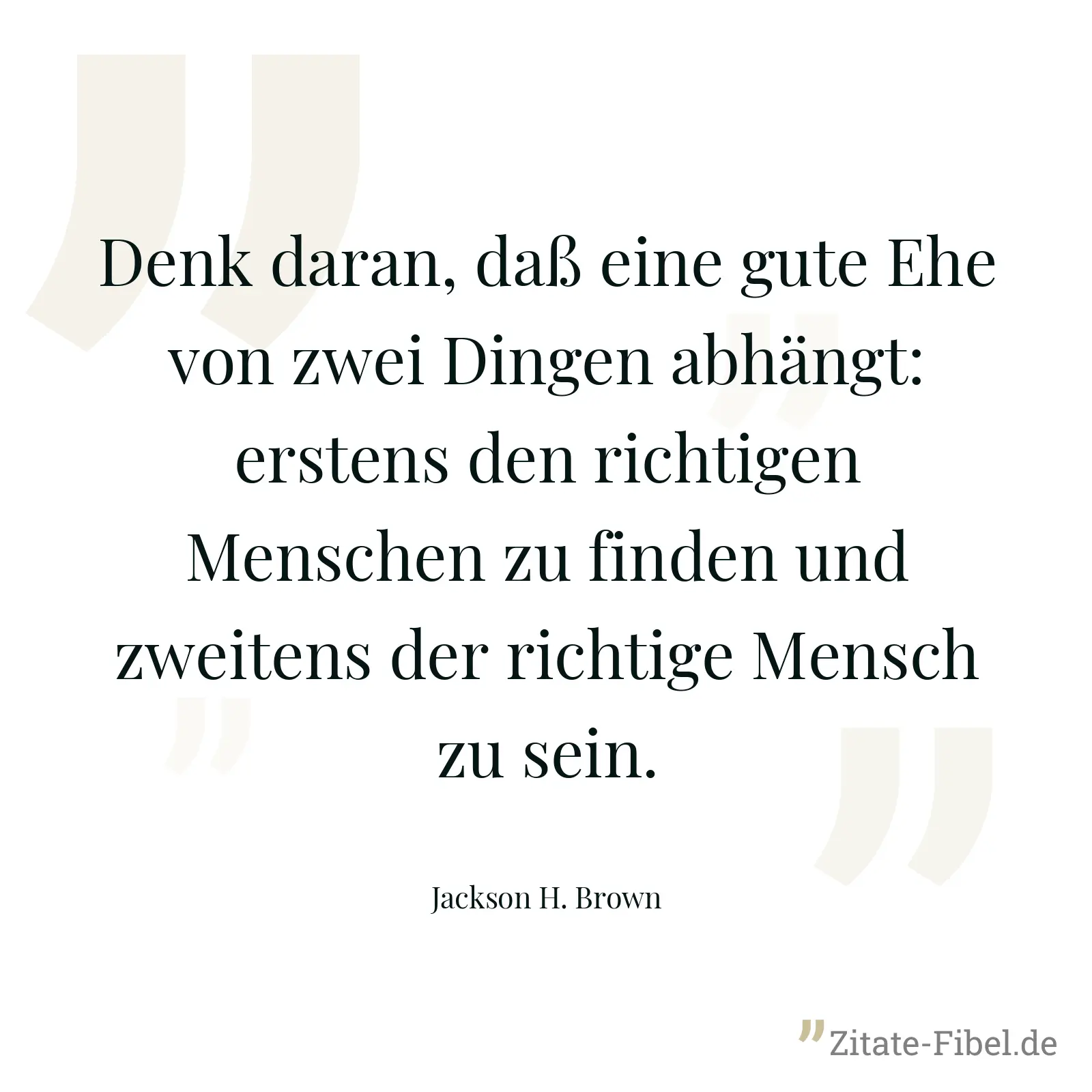 Denk daran, daß eine gute Ehe von zwei Dingen abhängt: erstens den richtigen Menschen zu finden und zweitens der richtige Mensch zu sein. - Jackson H. Brown