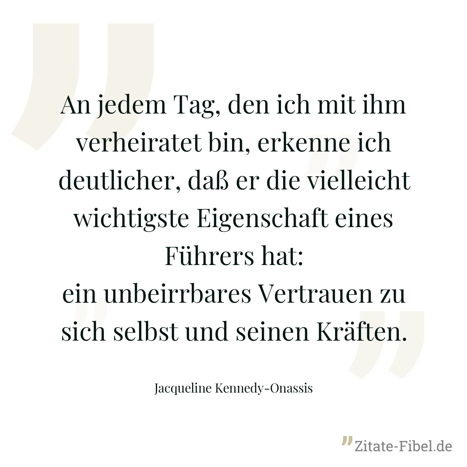 An jedem Tag, den ich mit ihm verheiratet bin, erkenne ich deutlicher, daß er die vielleicht wichtigste Eigenschaft eines Führers hat: ein unbeirrbares Vertrauen zu sich selbst und seinen Kräften. - Jacqueline Kennedy-Onassis