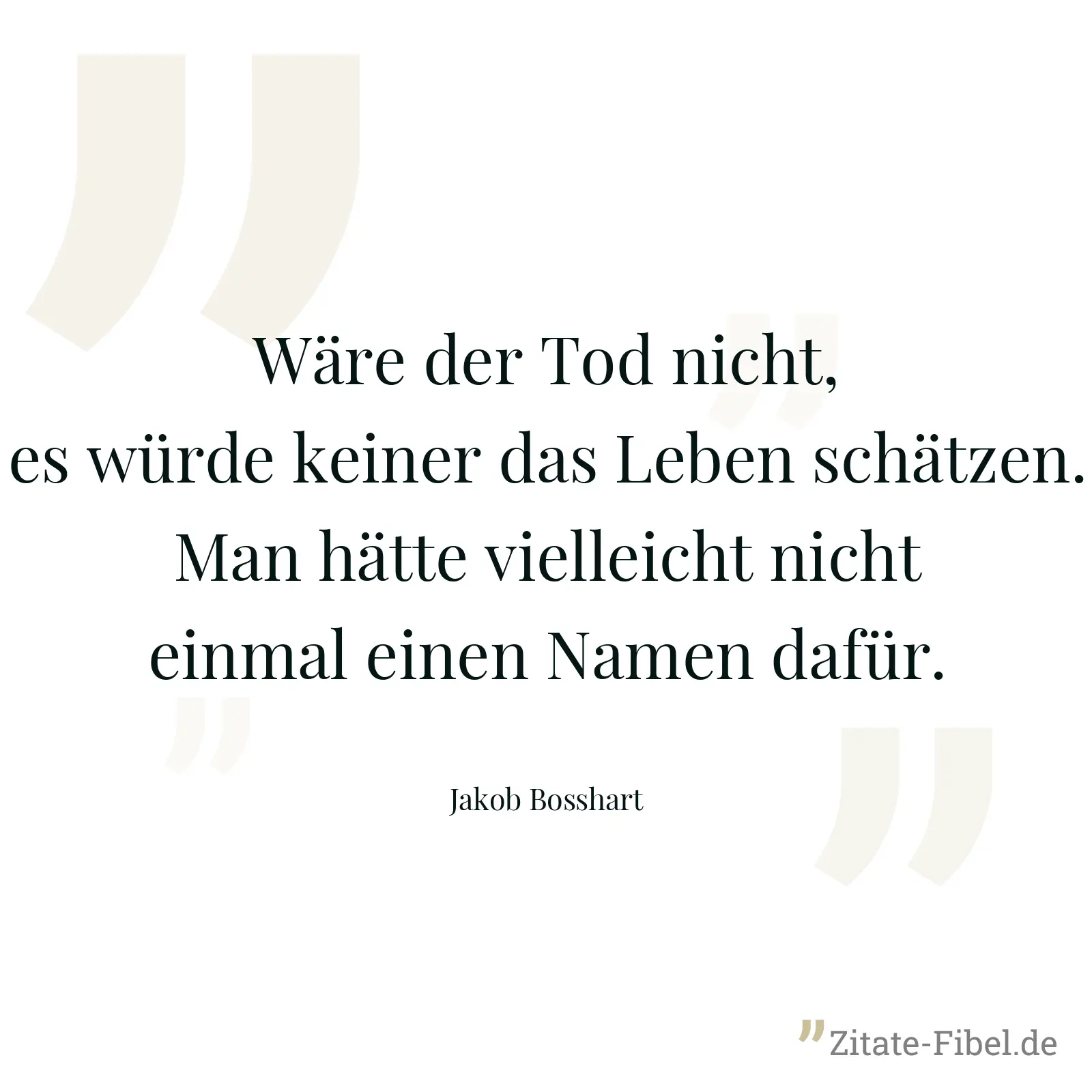 Wäre der Tod nicht, es würde keiner das Leben schätzen. Man hätte vielleicht nicht einmal einen Namen dafür. - Jakob Bosshart