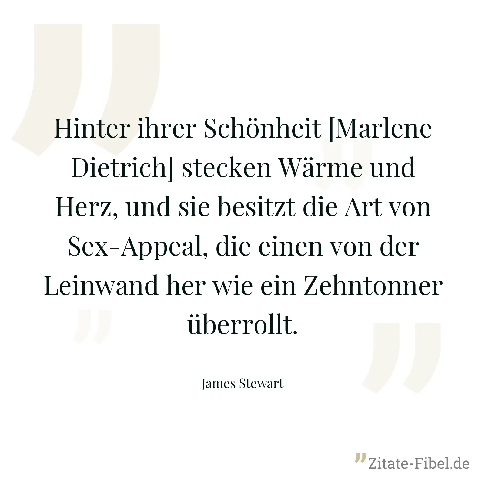Hinter ihrer Schönheit [Marlene Dietrich] stecken Wärme und Herz, und sie besitzt die Art von Sex-Appeal, die einen von der Leinwand her wie ein Zehntonner überrollt. - James Stewart