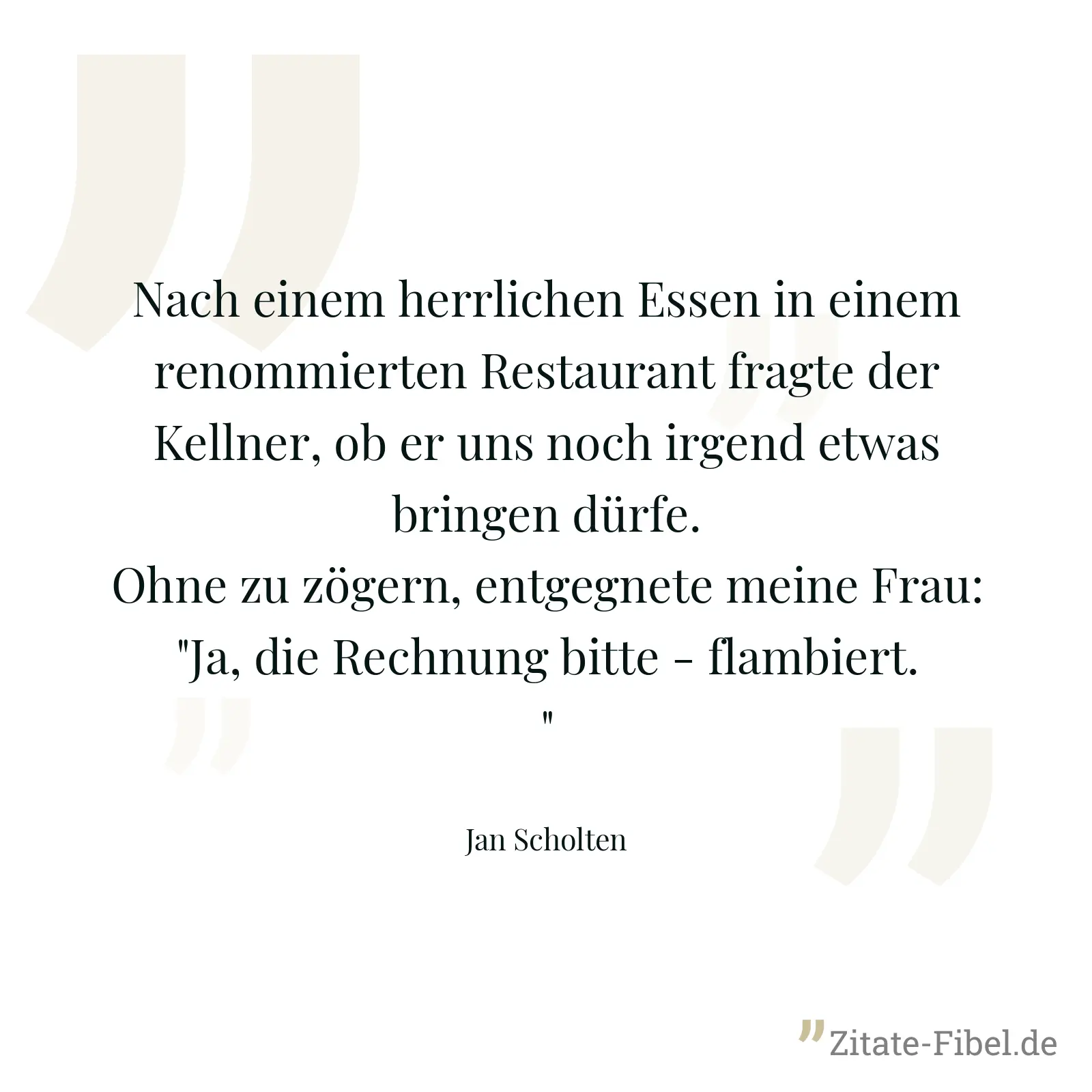 Nach einem herrlichen Essen in einem renommierten Restaurant fragte der Kellner, ob er uns noch irgend etwas bringen dürfe. Ohne zu zögern, entgegnete meine Frau: "Ja, die Rechnung bitte - flambiert." - Jan Scholten