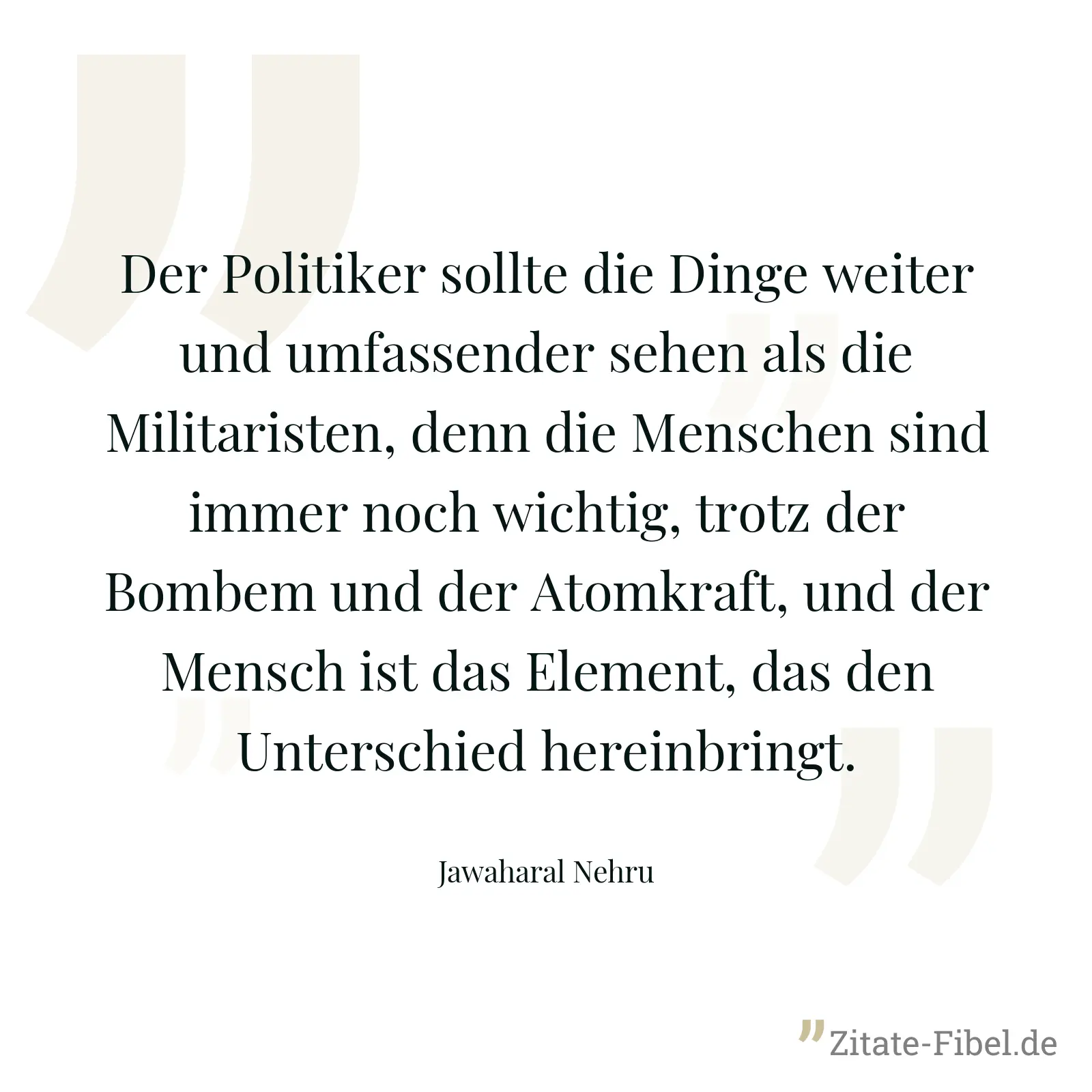 Der Politiker sollte die Dinge weiter und umfassender sehen als die Militaristen, denn die Menschen sind immer noch wichtig, trotz der Bombem und der Atomkraft, und der Mensch ist das Element, das den Unterschied hereinbringt. - Jawaharal Nehru