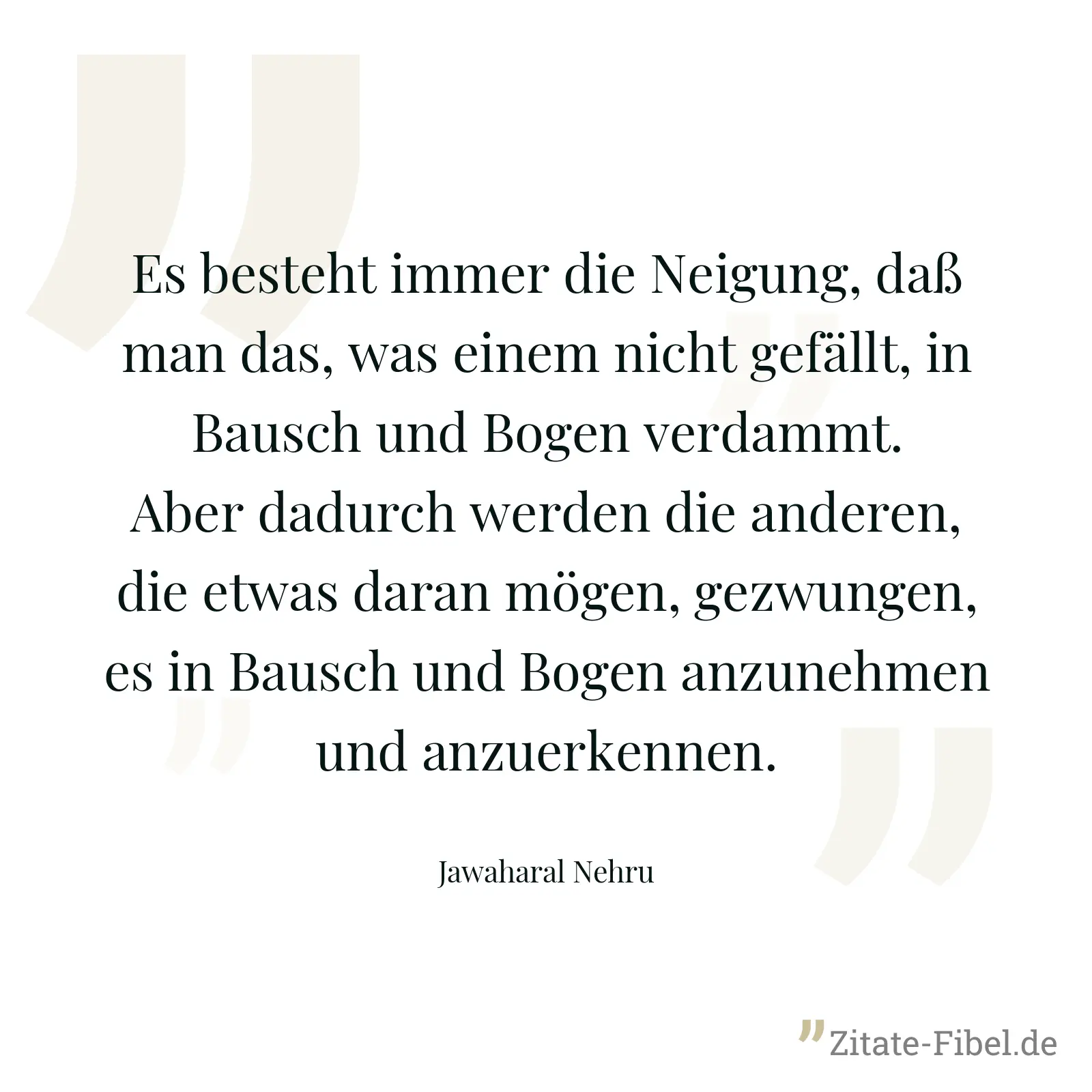 Es besteht immer die Neigung, daß man das, was einem nicht gefällt, in Bausch und Bogen verdammt. Aber dadurch werden die anderen, die etwas daran mögen, gezwungen, es in Bausch und Bogen anzunehmen und anzuerkennen. - Jawaharal Nehru