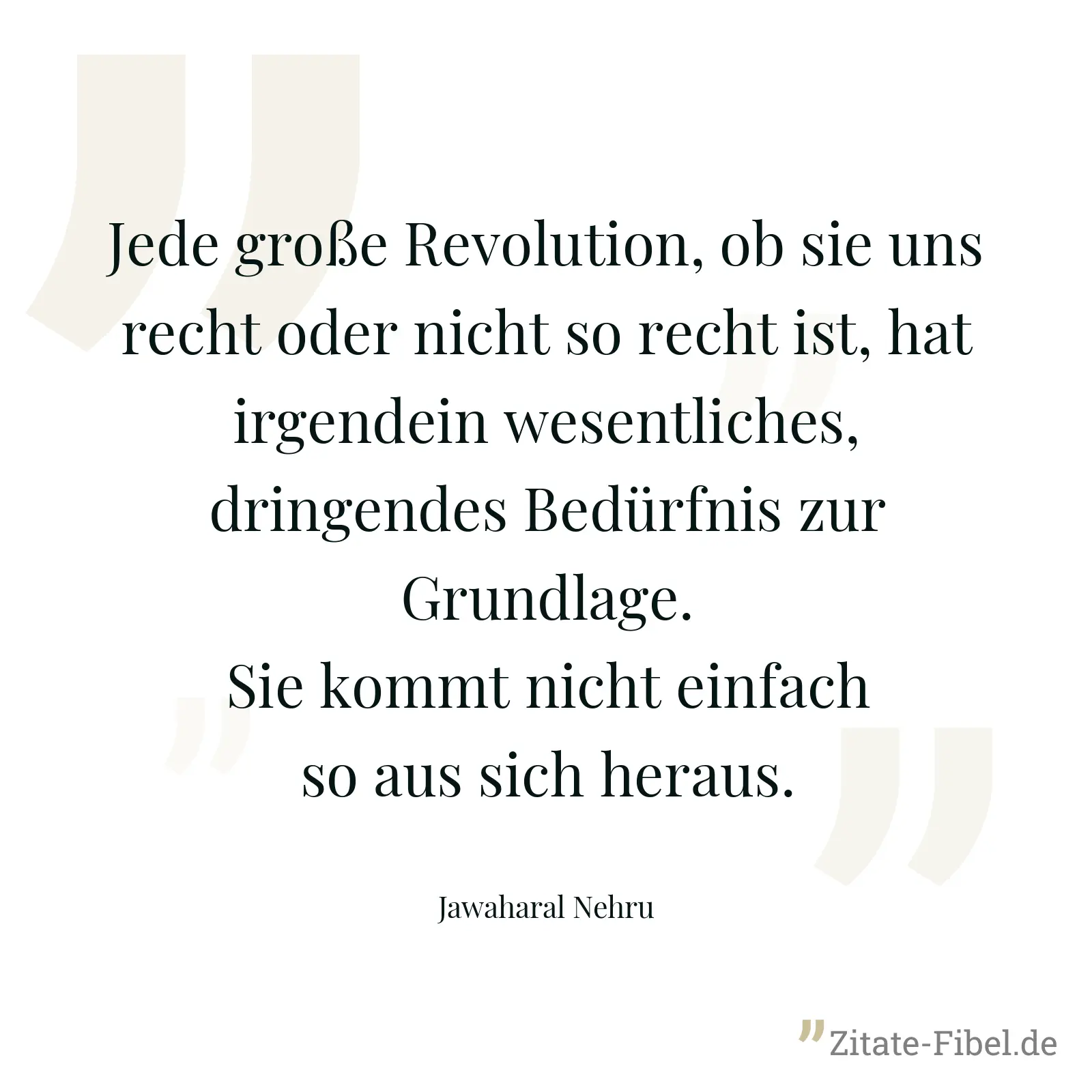 Jede große Revolution, ob sie uns recht oder nicht so recht ist, hat irgendein wesentliches, dringendes Bedürfnis zur Grundlage. Sie kommt nicht einfach so aus sich heraus. - Jawaharal Nehru