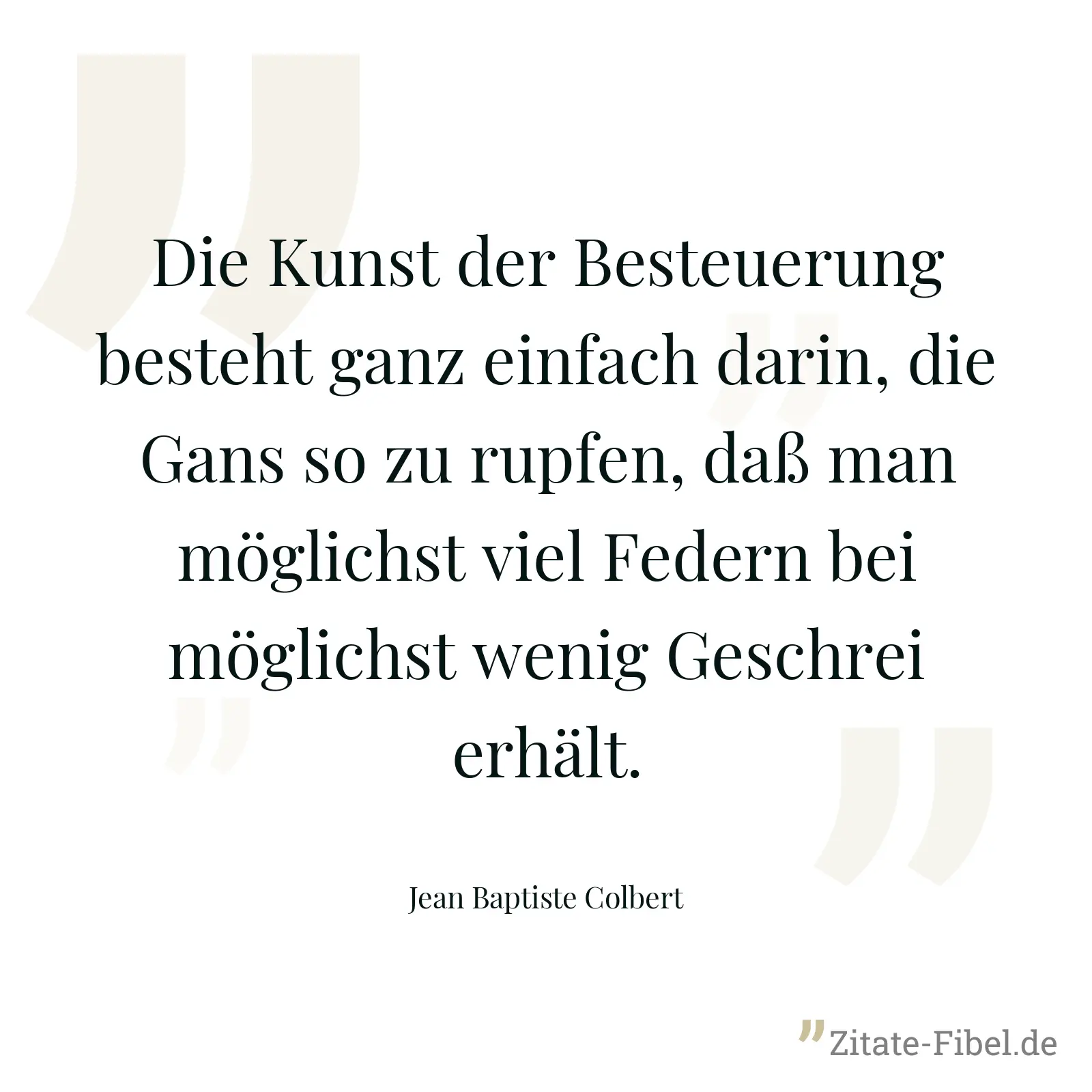 Die Kunst der Besteuerung besteht ganz einfach darin, die Gans so zu rupfen, daß man möglichst viel Federn bei möglichst wenig Geschrei erhält. - Jean Baptiste Colbert