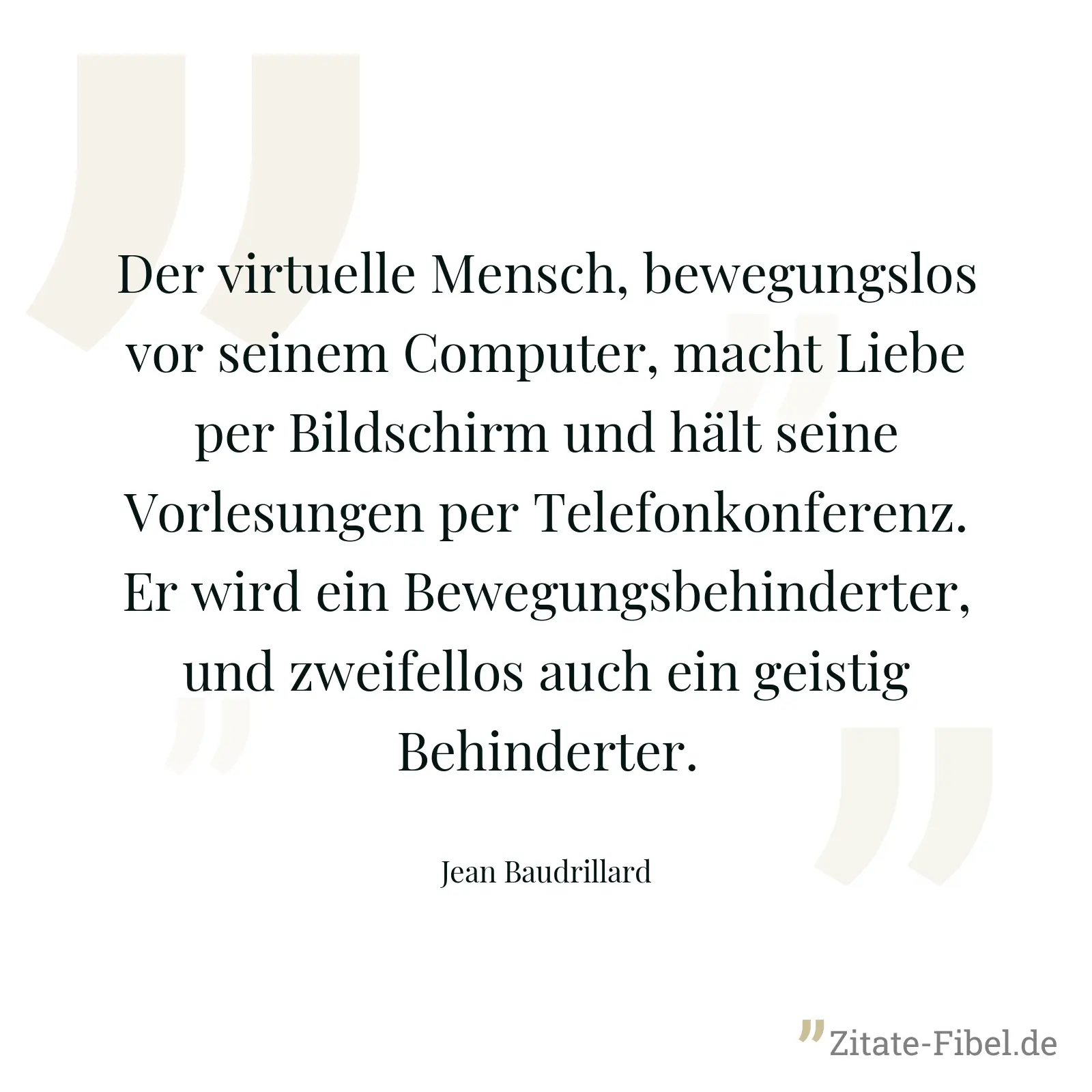 Der virtuelle Mensch, bewegungslos vor seinem Computer, macht Liebe per Bildschirm und hält seine Vorlesungen per Telefonkonferenz. Er wird ein Bewegungsbehinderter, und zweifellos auch ein geistig Behinderter. - Jean Baudrillard