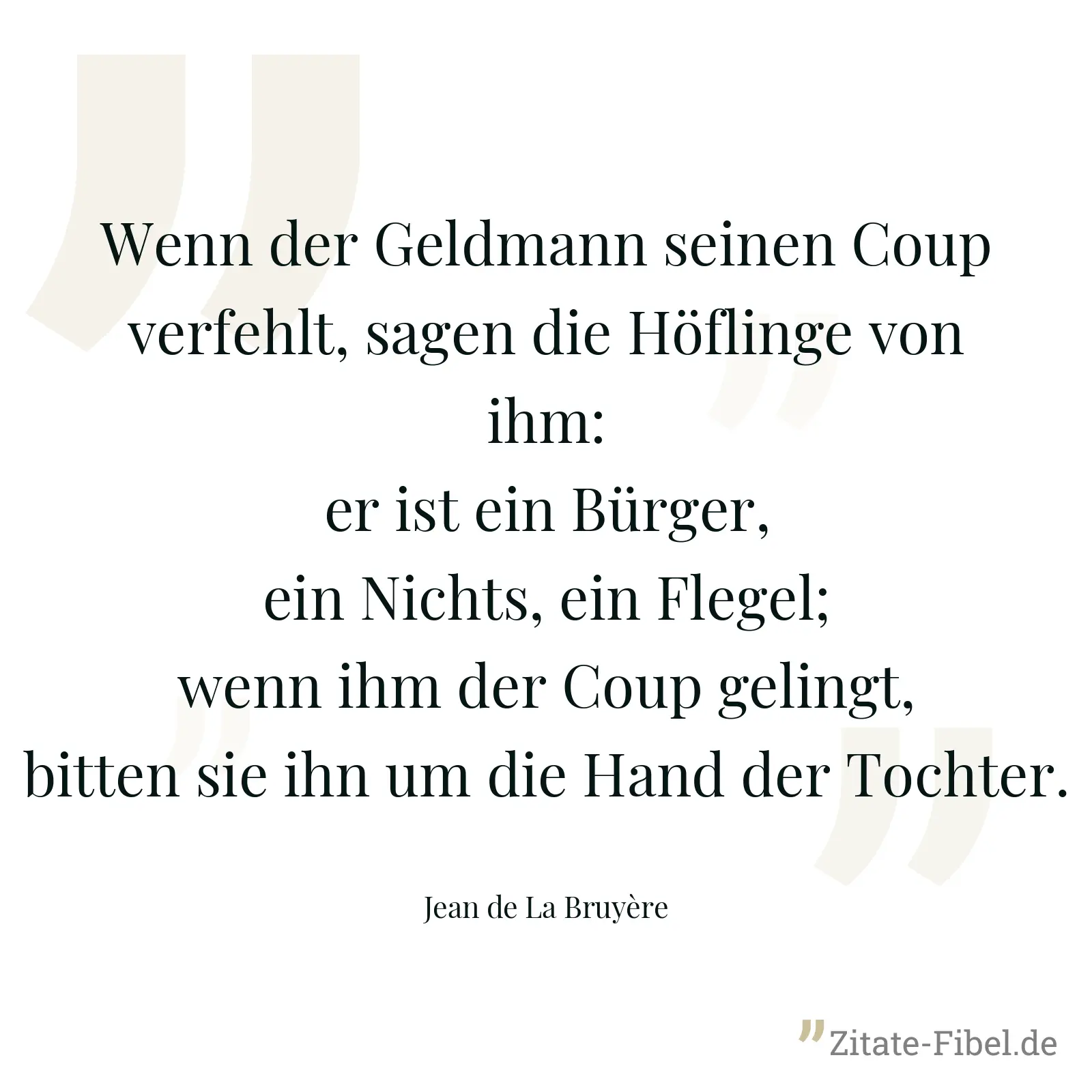 Wenn der Geldmann seinen Coup verfehlt, sagen die Höflinge von ihm: er ist ein Bürger, ein Nichts, ein Flegel; wenn ihm der Coup gelingt, bitten sie ihn um die Hand der Tochter. - Jean de La Bruyère