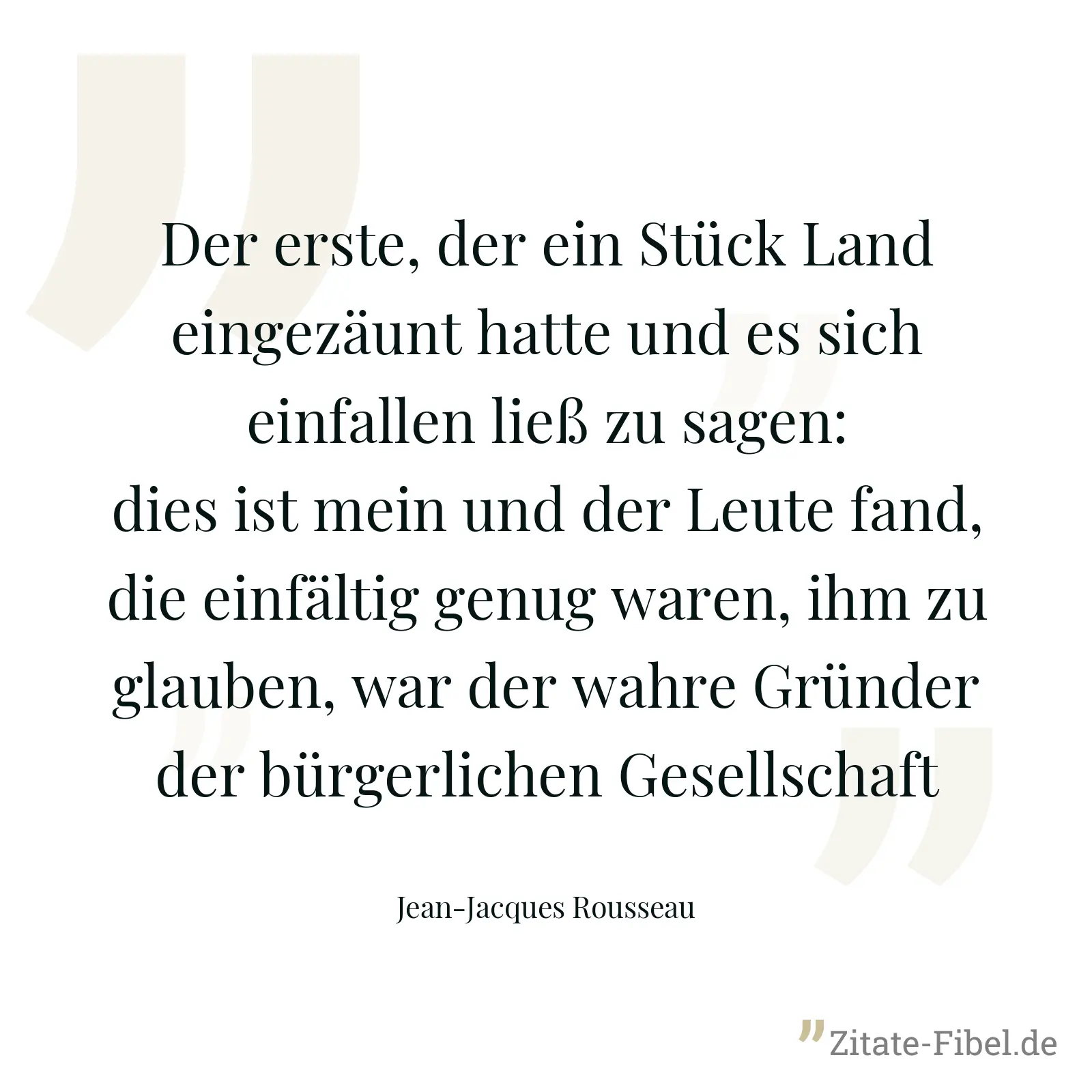 Der erste, der ein Stück Land eingezäunt hatte und es sich einfallen ließ zu sagen: dies ist mein und der Leute fand, die einfältig genug waren, ihm zu glauben, war der wahre Gründer der bürgerlichen Gesellschaft - Jean-Jacques Rousseau