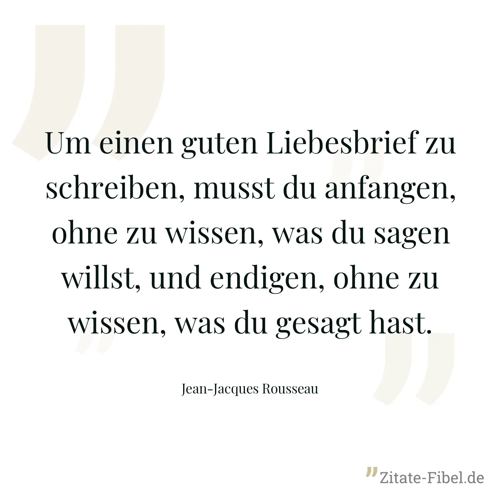 Um einen guten Liebesbrief zu schreiben, musst du anfangen, ohne zu wissen, was du sagen willst, und endigen, ohne zu wissen, was du gesagt hast. - Jean-Jacques Rousseau