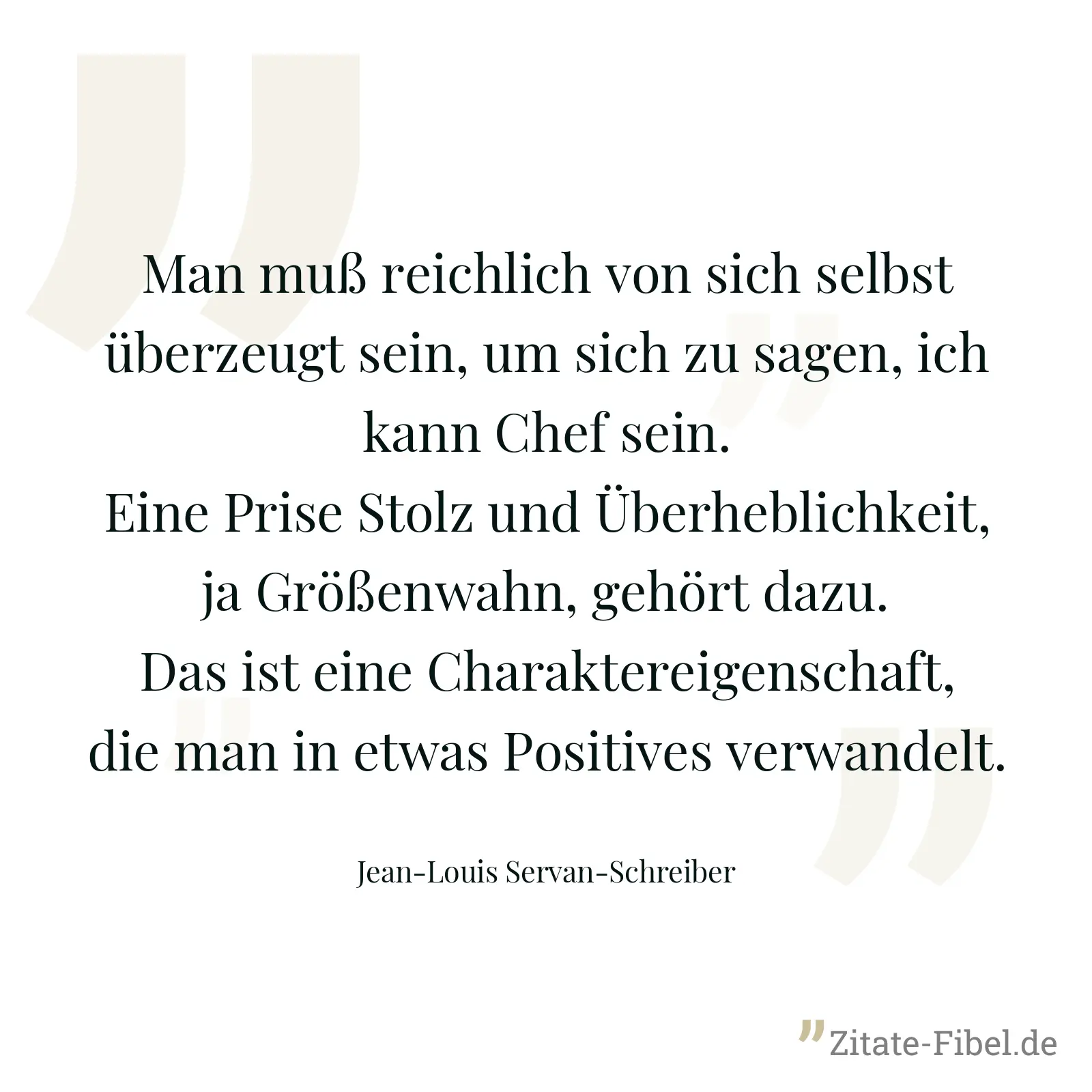 Man muß reichlich von sich selbst überzeugt sein, um sich zu sagen, ich kann Chef sein. Eine Prise Stolz und Überheblichkeit, ja Größenwahn, gehört dazu. Das ist eine Charaktereigenschaft, die man in etwas Positives verwandelt. - Jean-Louis Servan-Schreiber