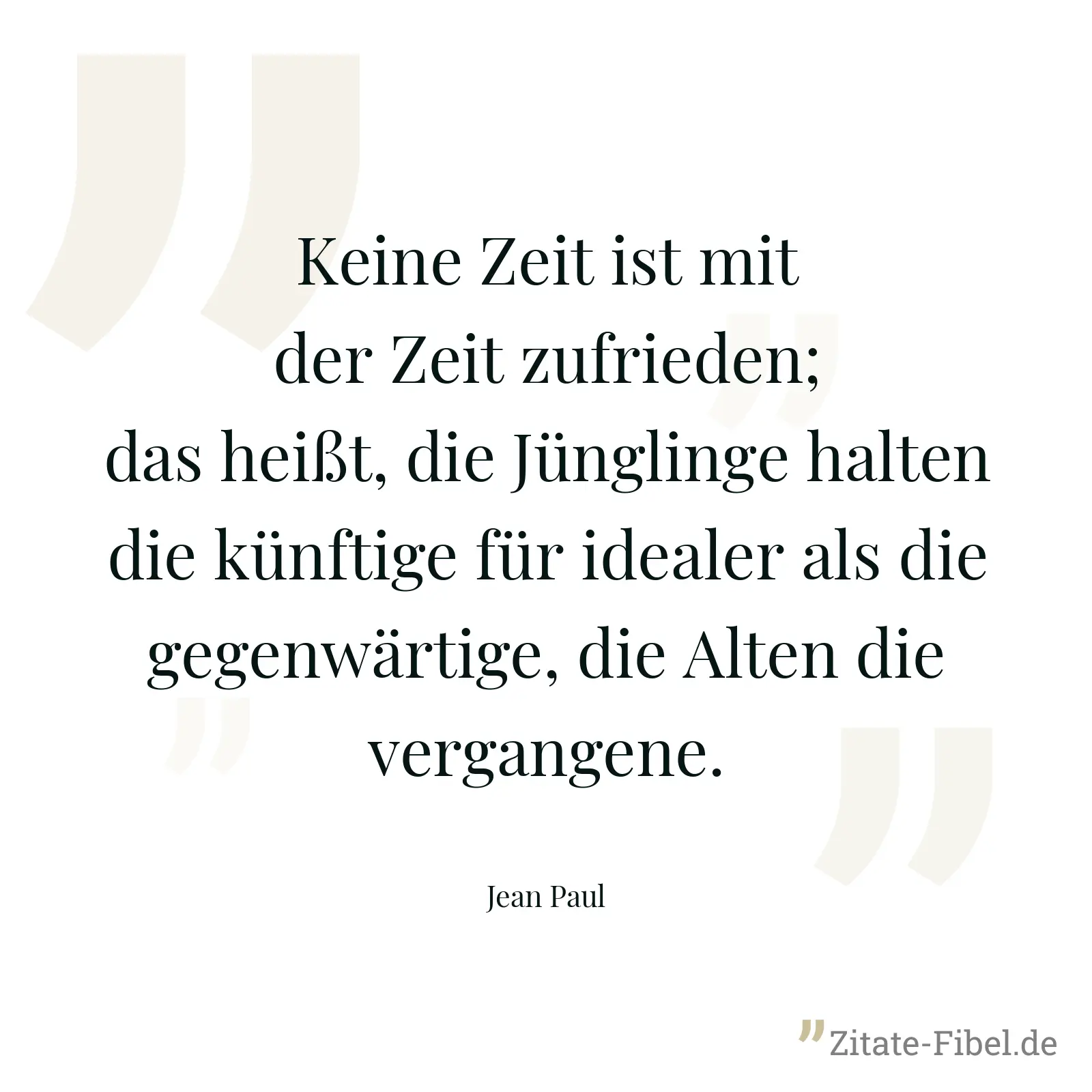 Keine Zeit ist mit der Zeit zufrieden; das heißt, die Jünglinge halten die künftige für idealer als die gegenwärtige, die Alten die vergangene. - Jean Paul