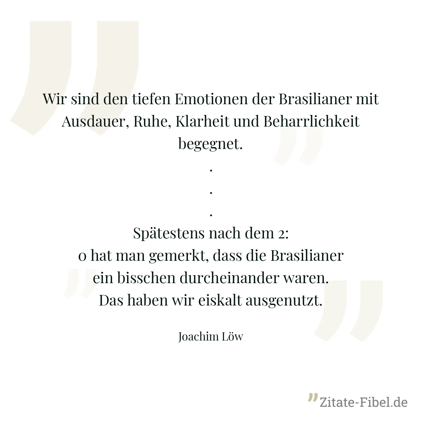 Wir sind den tiefen Emotionen der Brasilianer mit Ausdauer, Ruhe, Klarheit und Beharrlichkeit begegnet. ... Spätestens nach dem 2:0 hat man gemerkt, dass die Brasilianer ein bisschen durcheinander waren. Das haben wir eiskalt ausgenutzt. - Joachim Löw