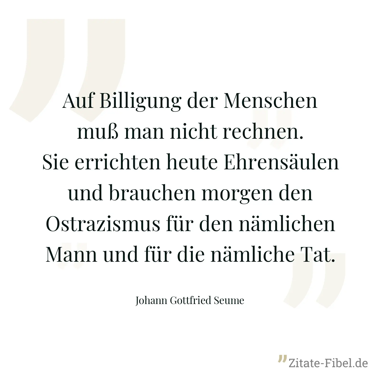 Auf Billigung der Menschen muß man nicht rechnen. Sie errichten heute Ehrensäulen und brauchen morgen den Ostrazismus für den nämlichen Mann und für die nämliche Tat. - Johann Gottfried Seume
