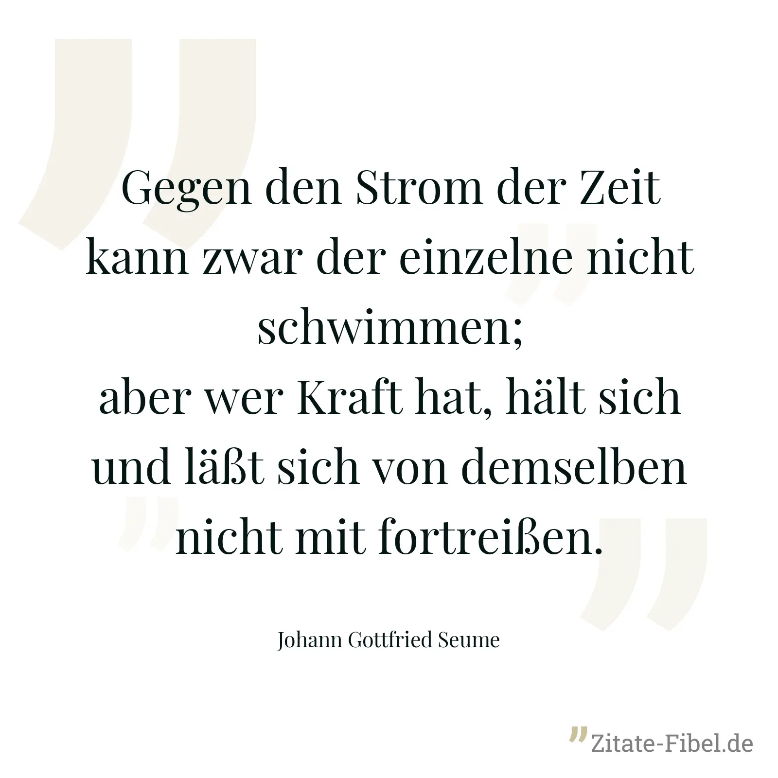 Gegen den Strom der Zeit kann zwar der einzelne nicht schwimmen; aber wer Kraft hat, hält sich und läßt sich von demselben nicht mit fortreißen. - Johann Gottfried Seume