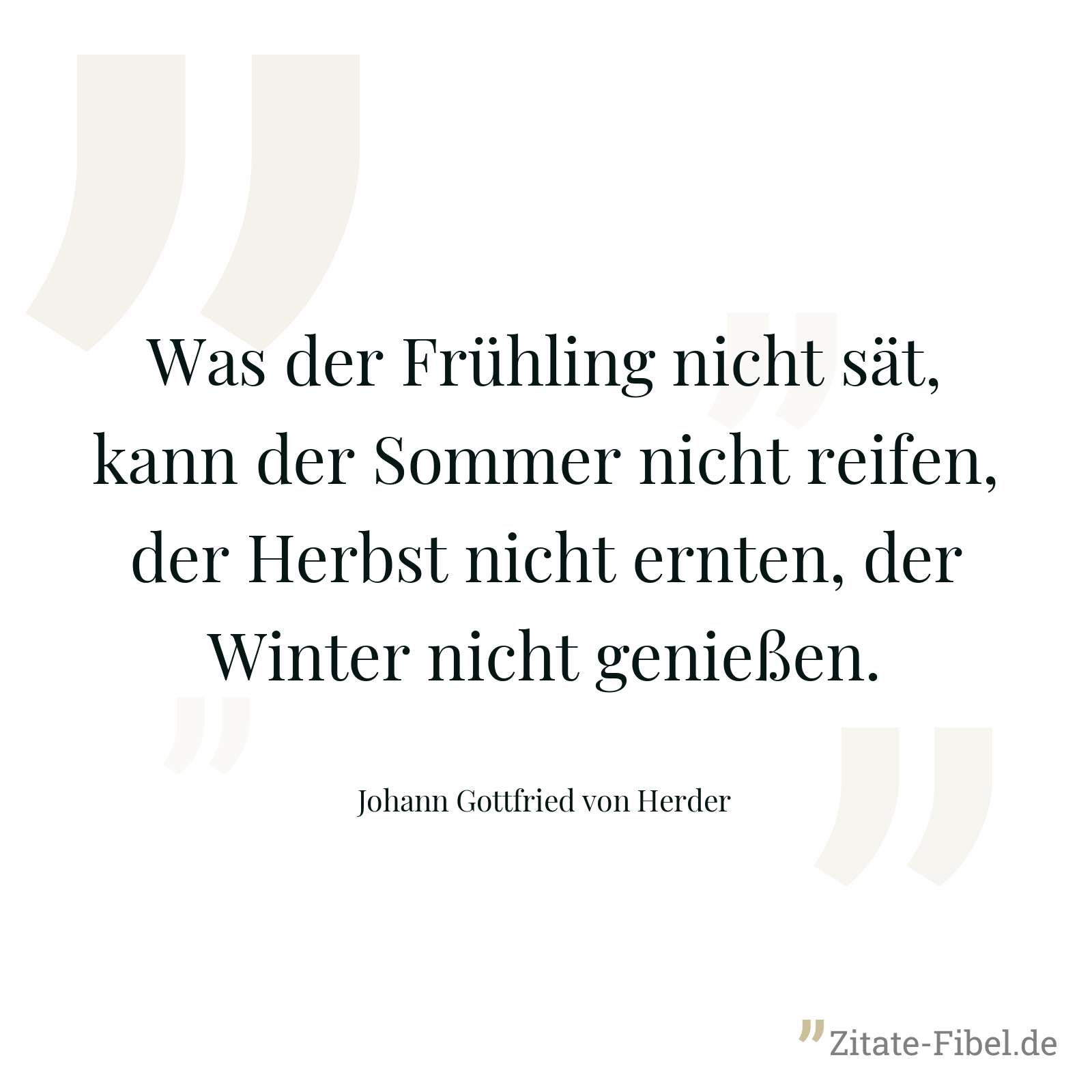 Was der Frühling nicht sät, kann der Sommer nicht reifen, der Herbst nicht ernten, der Winter nicht genießen. - Johann Gottfried von Herder