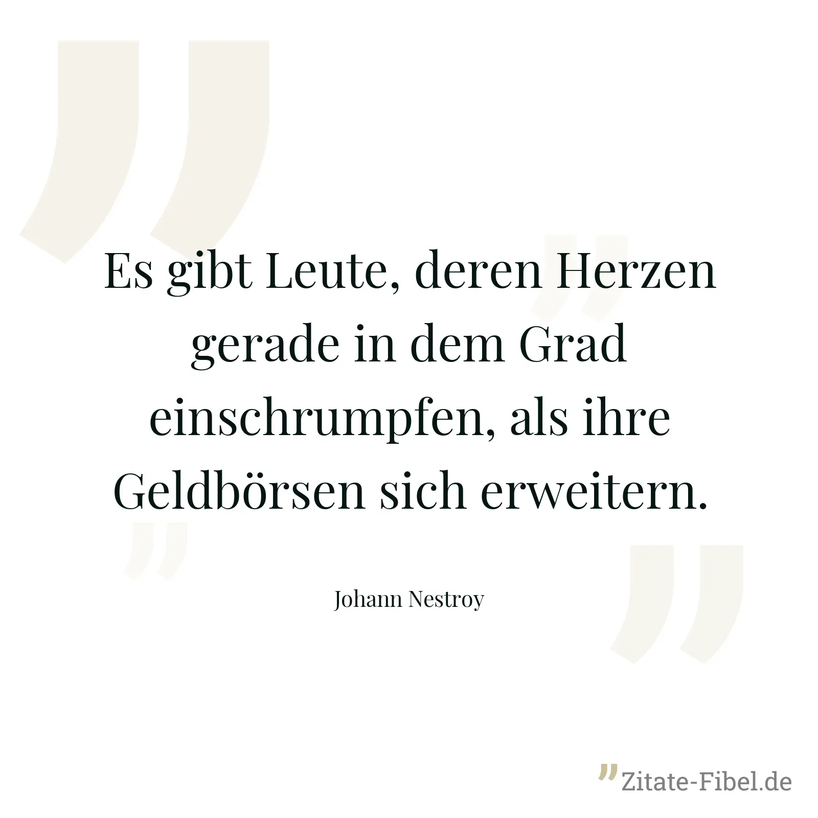 Es gibt Leute, deren Herzen gerade in dem Grad einschrumpfen, als ihre Geldbörsen sich erweitern. - Johann Nestroy