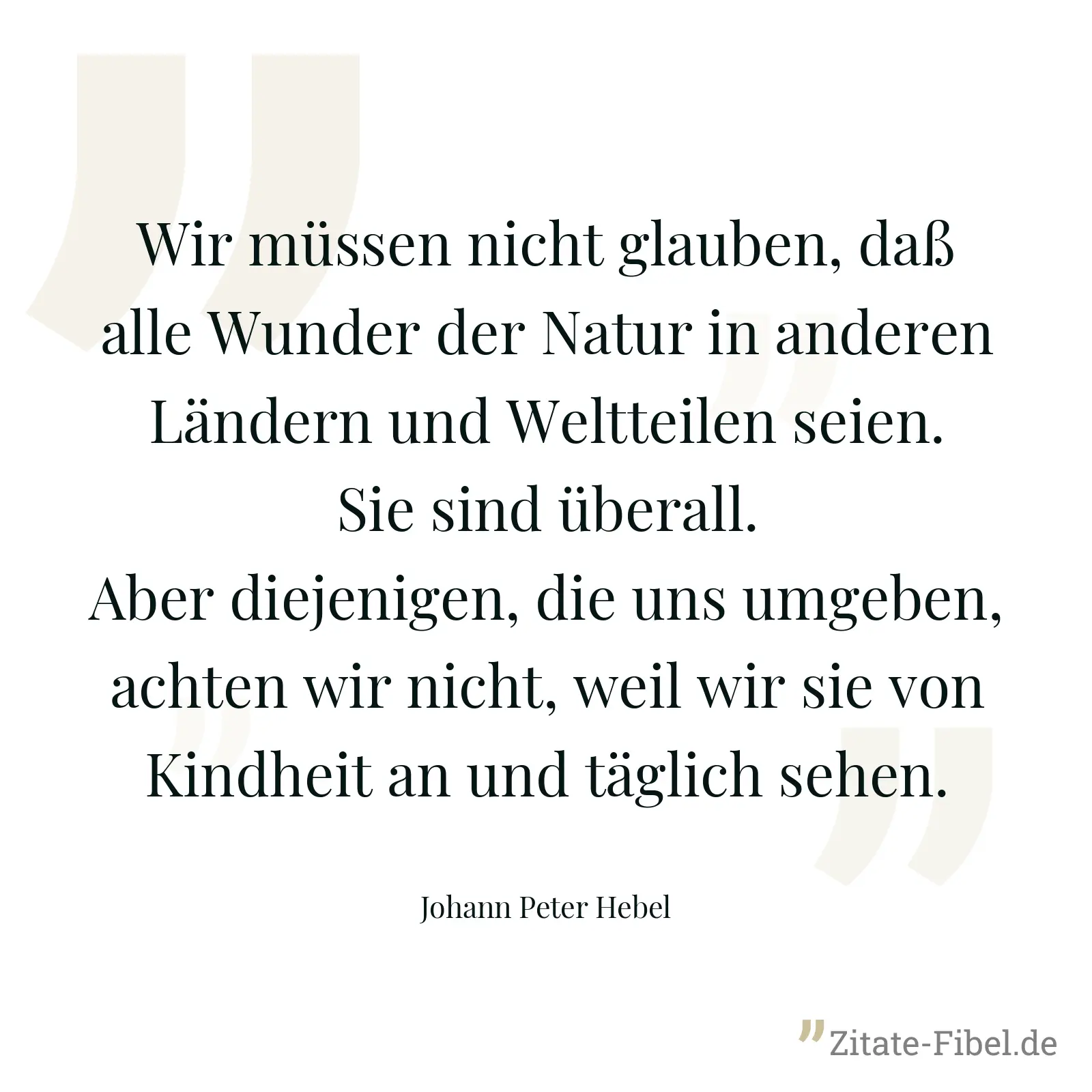 Wir müssen nicht glauben, daß alle Wunder der Natur in anderen Ländern und Weltteilen seien. Sie sind überall. Aber diejenigen, die uns umgeben, achten wir nicht, weil wir sie von Kindheit an und täglich sehen. - Johann Peter Hebel