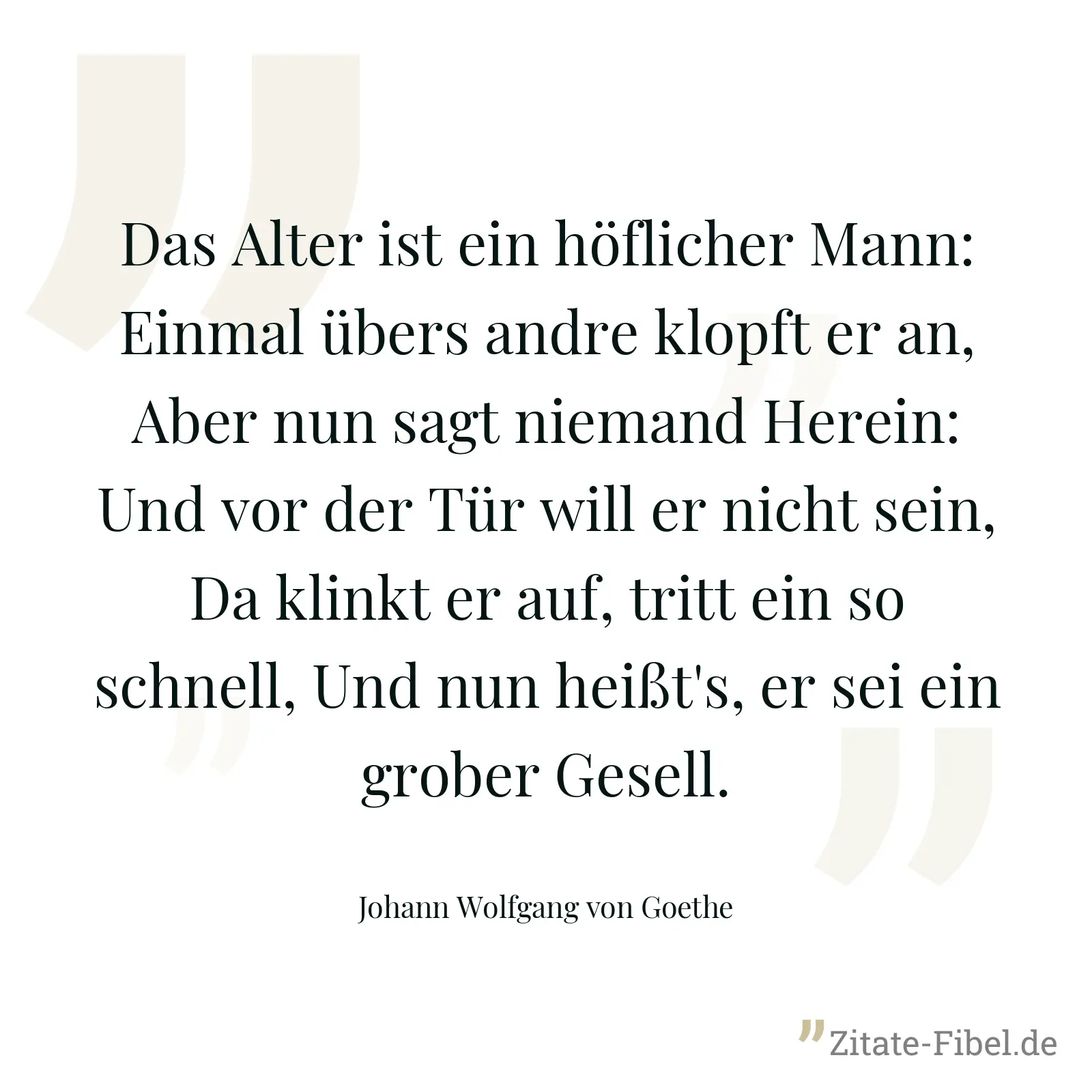 Das Alter ist ein höflicher Mann: Einmal übers andre klopft er an, Aber nun sagt niemand Herein: Und vor der Tür will er nicht sein, Da klinkt er auf, tritt ein so schnell, Und nun heißt's, er sei ein grober Gesell. - Johann Wolfgang von Goethe