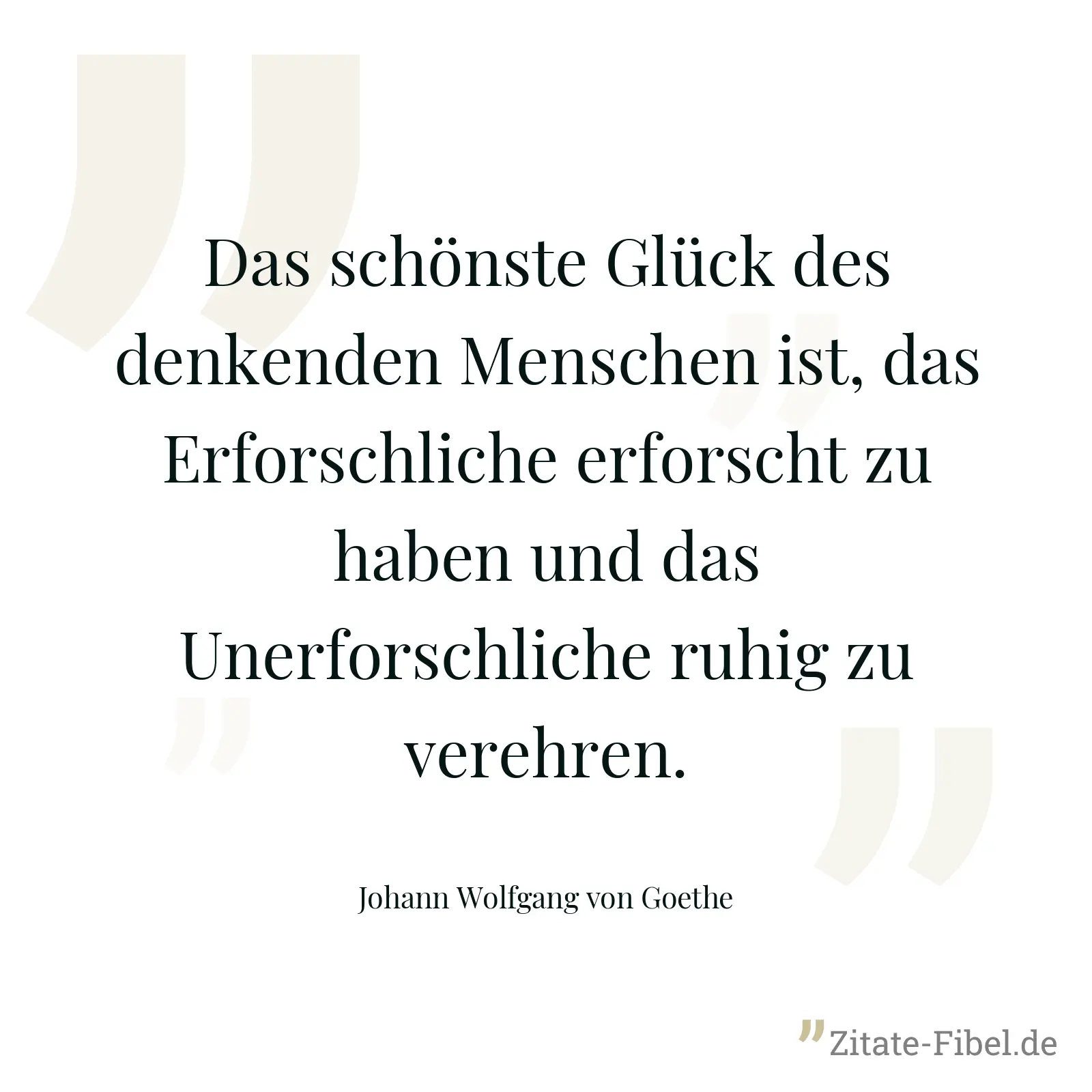Das schönste Glück des denkenden Menschen ist, das Erforschliche erforscht zu haben und das Unerforschliche ruhig zu verehren. - Johann Wolfgang von Goethe