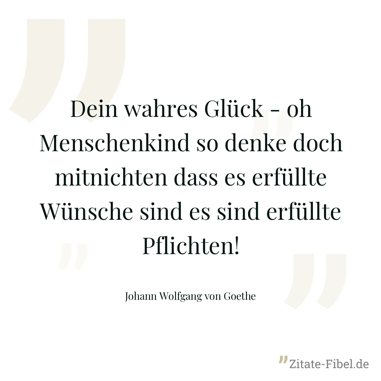 Dein wahres Glück - oh Menschenkind so denke doch mitnichten dass es erfüllte Wünsche sind es sind erfüllte Pflichten! - Johann Wolfgang von Goethe