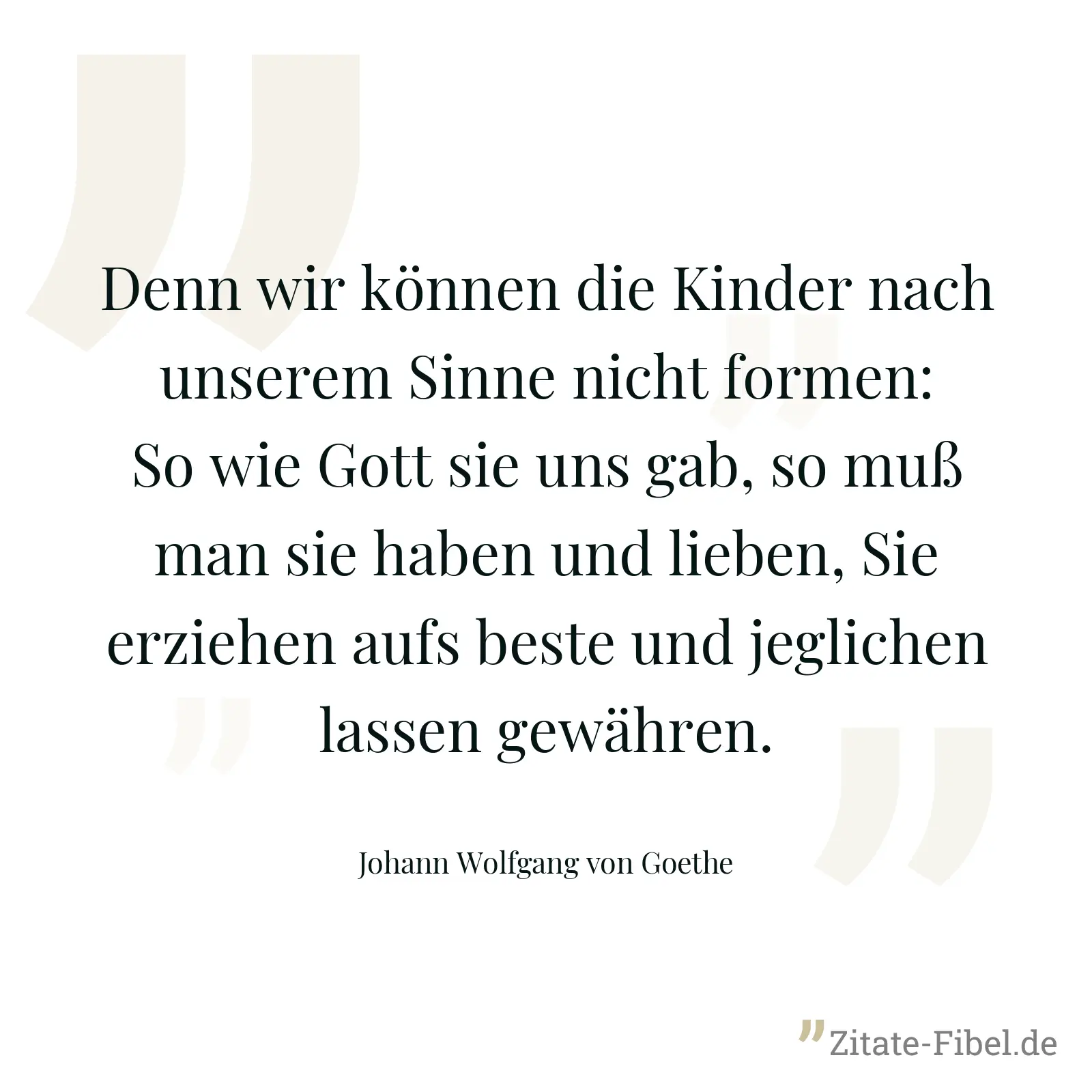 Denn wir können die Kinder nach unserem Sinne nicht formen: So wie Gott sie uns gab, so muß man sie haben und lieben, Sie erziehen aufs beste und jeglichen lassen gewähren. - Johann Wolfgang von Goethe