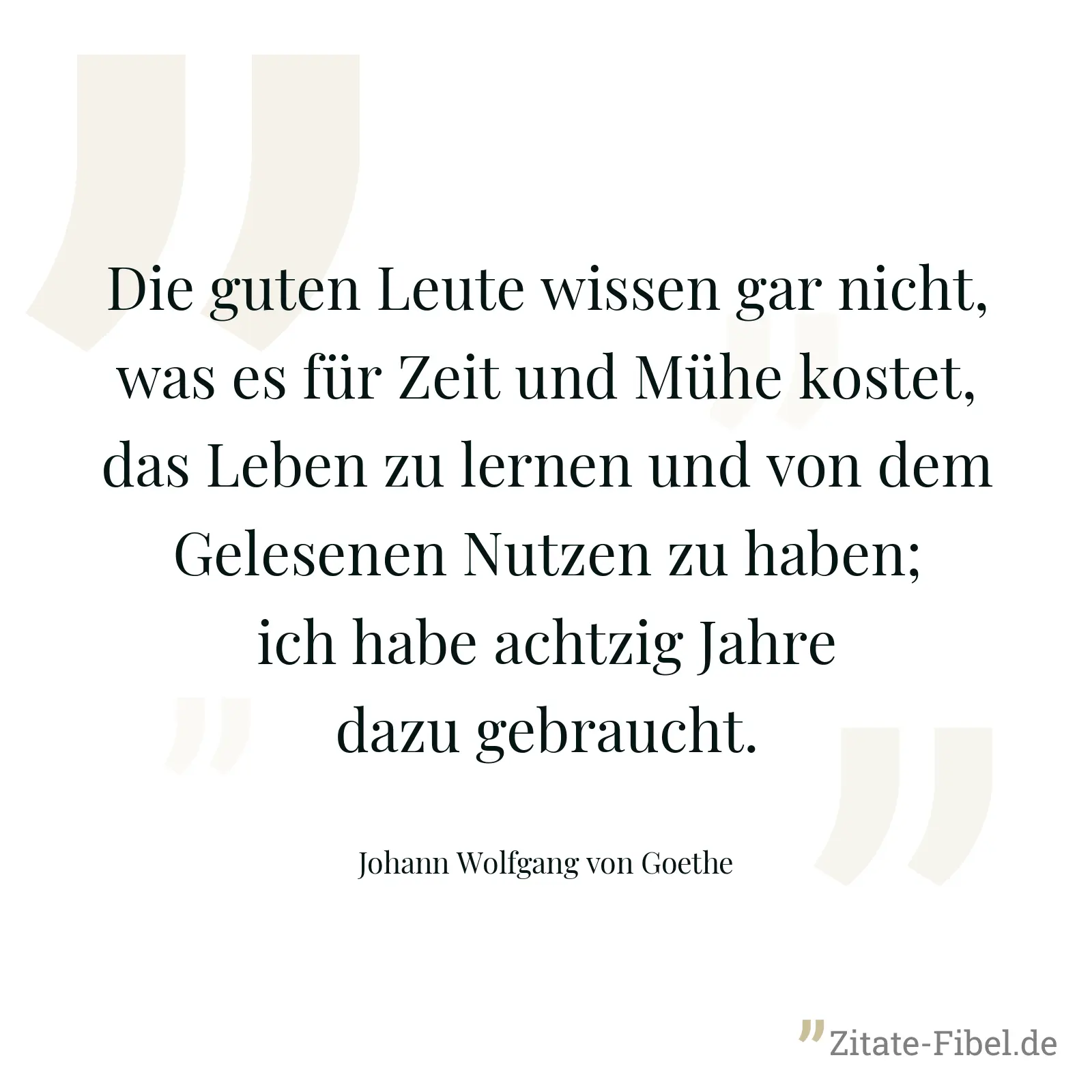 Die guten Leute wissen gar nicht, was es für Zeit und Mühe kostet, das Leben zu lernen und von dem Gelesenen Nutzen zu haben; ich habe achtzig Jahre dazu gebraucht. - Johann Wolfgang von Goethe