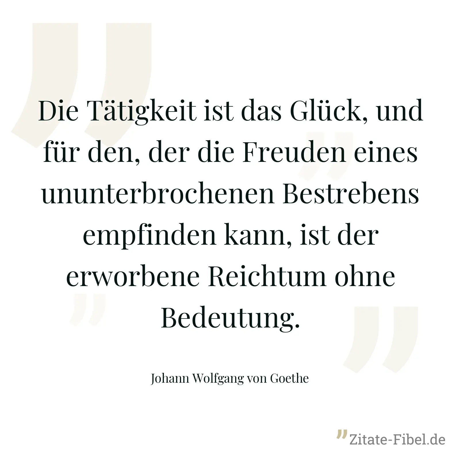 Die Tätigkeit ist das Glück, und für den, der die Freuden eines ununterbrochenen Bestrebens empfinden kann, ist der erworbene Reichtum ohne Bedeutung. - Johann Wolfgang von Goethe