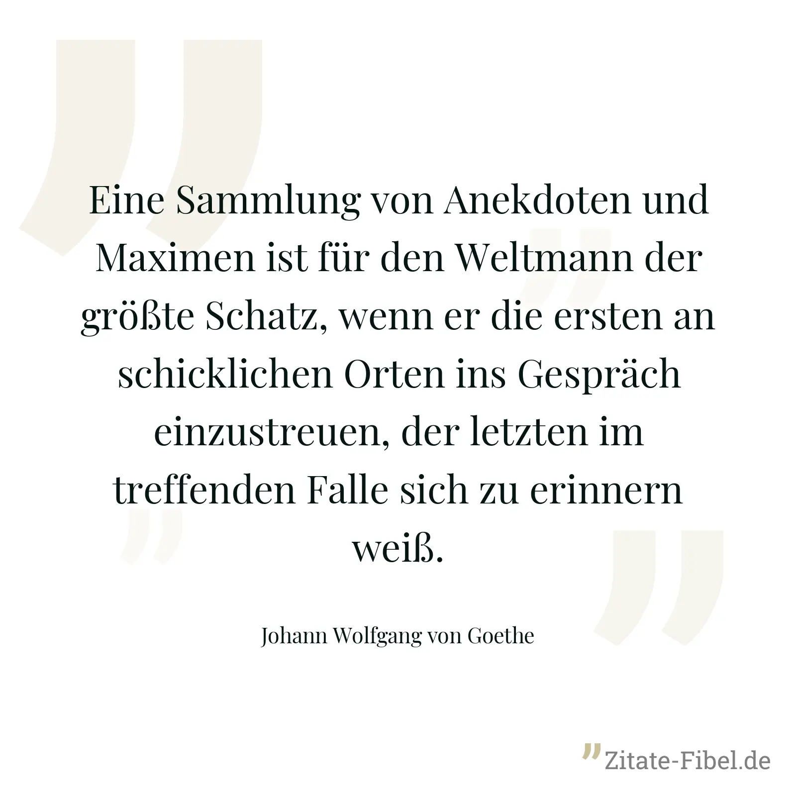 Eine Sammlung von Anekdoten und Maximen ist für den Weltmann der größte Schatz, wenn er die ersten an schicklichen Orten ins Gespräch einzustreuen, der letzten im treffenden Falle sich zu erinnern weiß. - Johann Wolfgang von Goethe