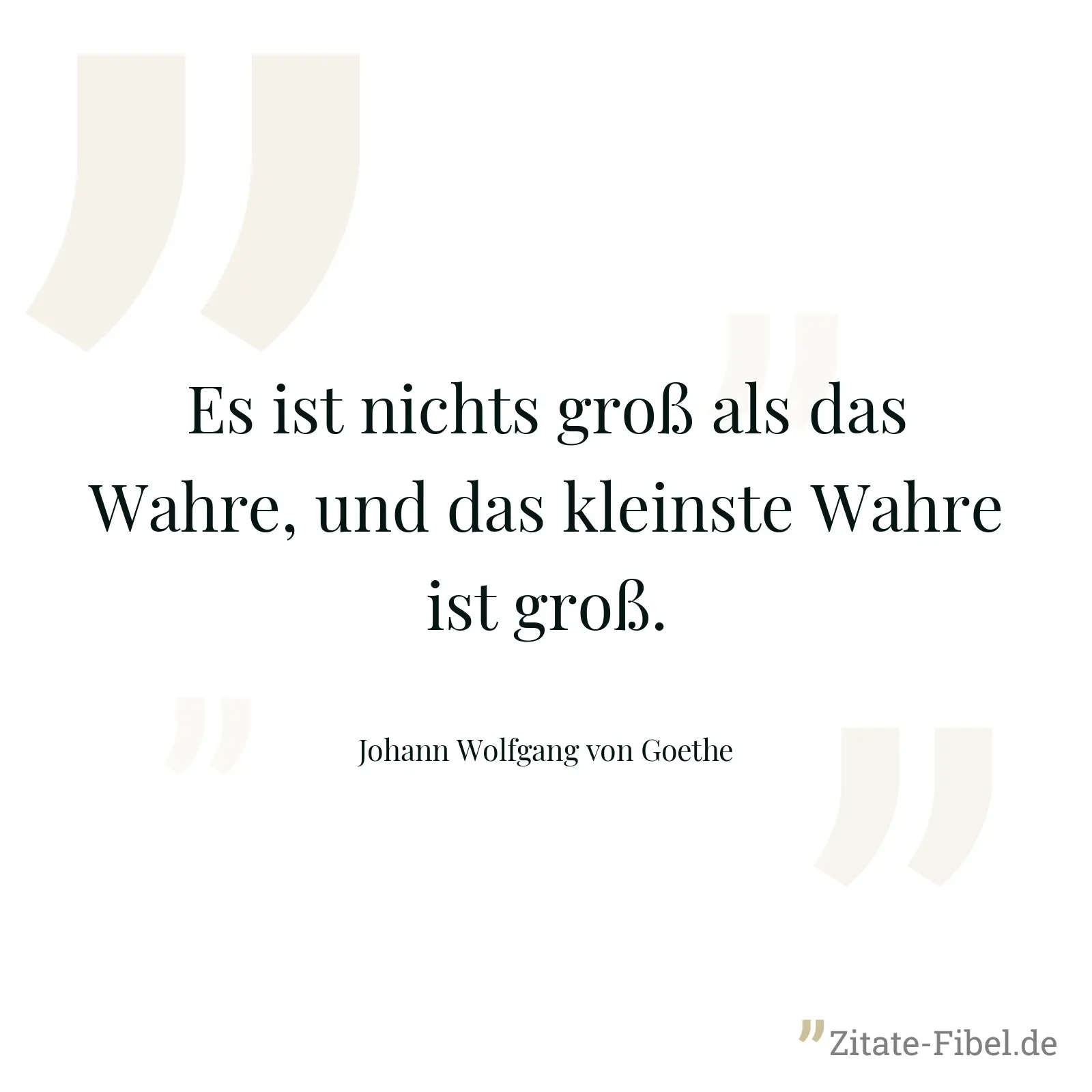 Es ist nichts groß als das Wahre, und das kleinste Wahre ist groß. - Johann Wolfgang von Goethe