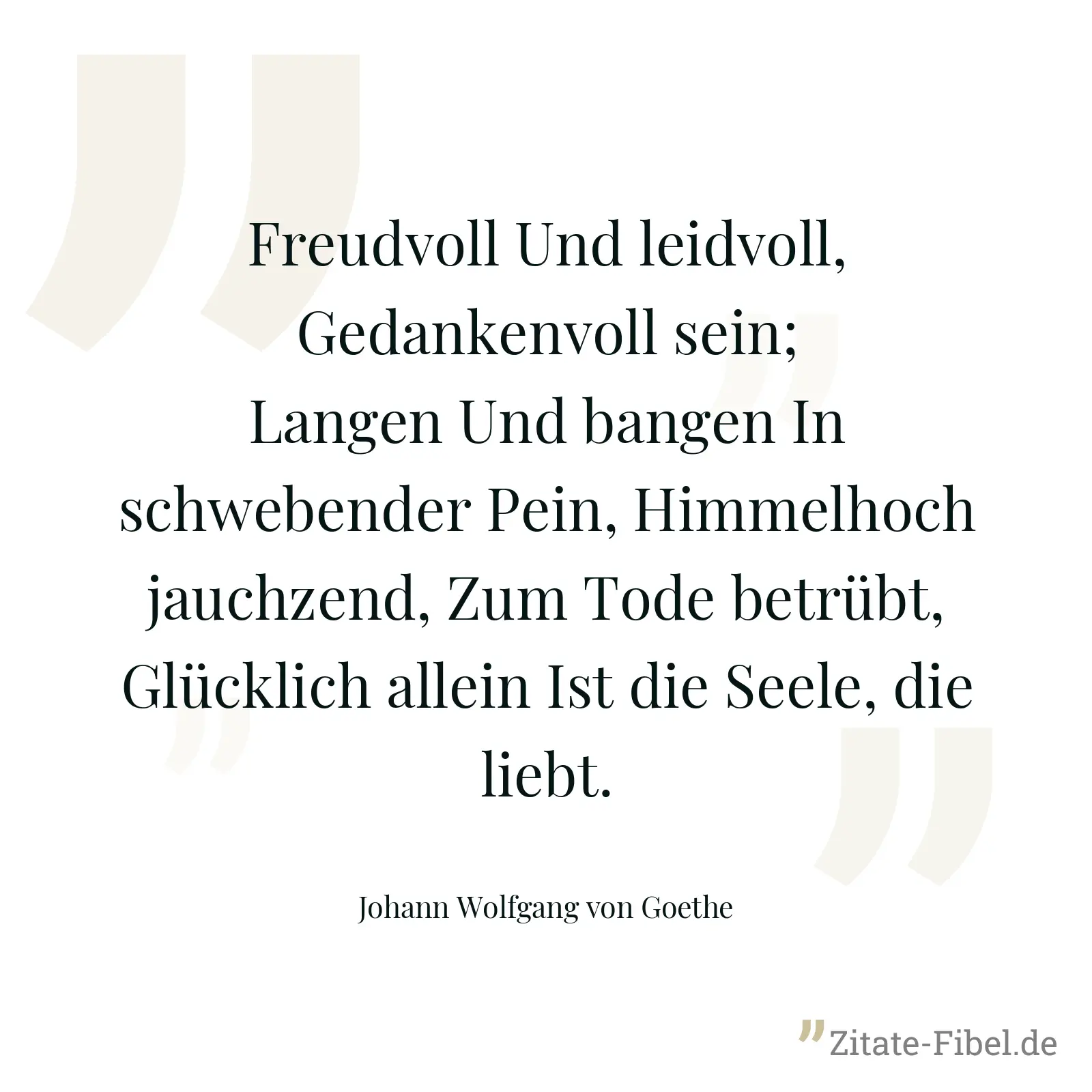 Freudvoll Und leidvoll, Gedankenvoll sein; Langen Und bangen In schwebender Pein, Himmelhoch jauchzend, Zum Tode betrübt, Glücklich allein Ist die Seele, die liebt. - Johann Wolfgang von Goethe