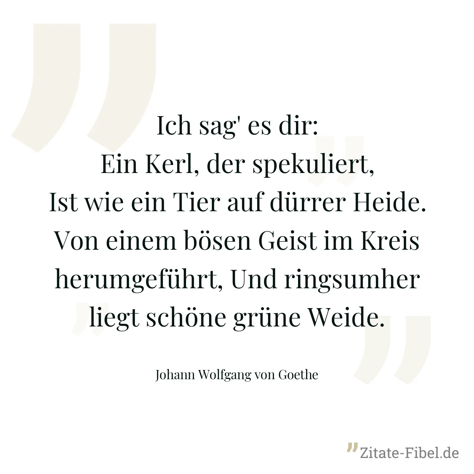 Ich sag' es dir: Ein Kerl, der spekuliert, Ist wie ein Tier auf dürrer Heide. Von einem bösen Geist im Kreis herumgeführt, Und ringsumher liegt schöne grüne Weide. - Johann Wolfgang von Goethe