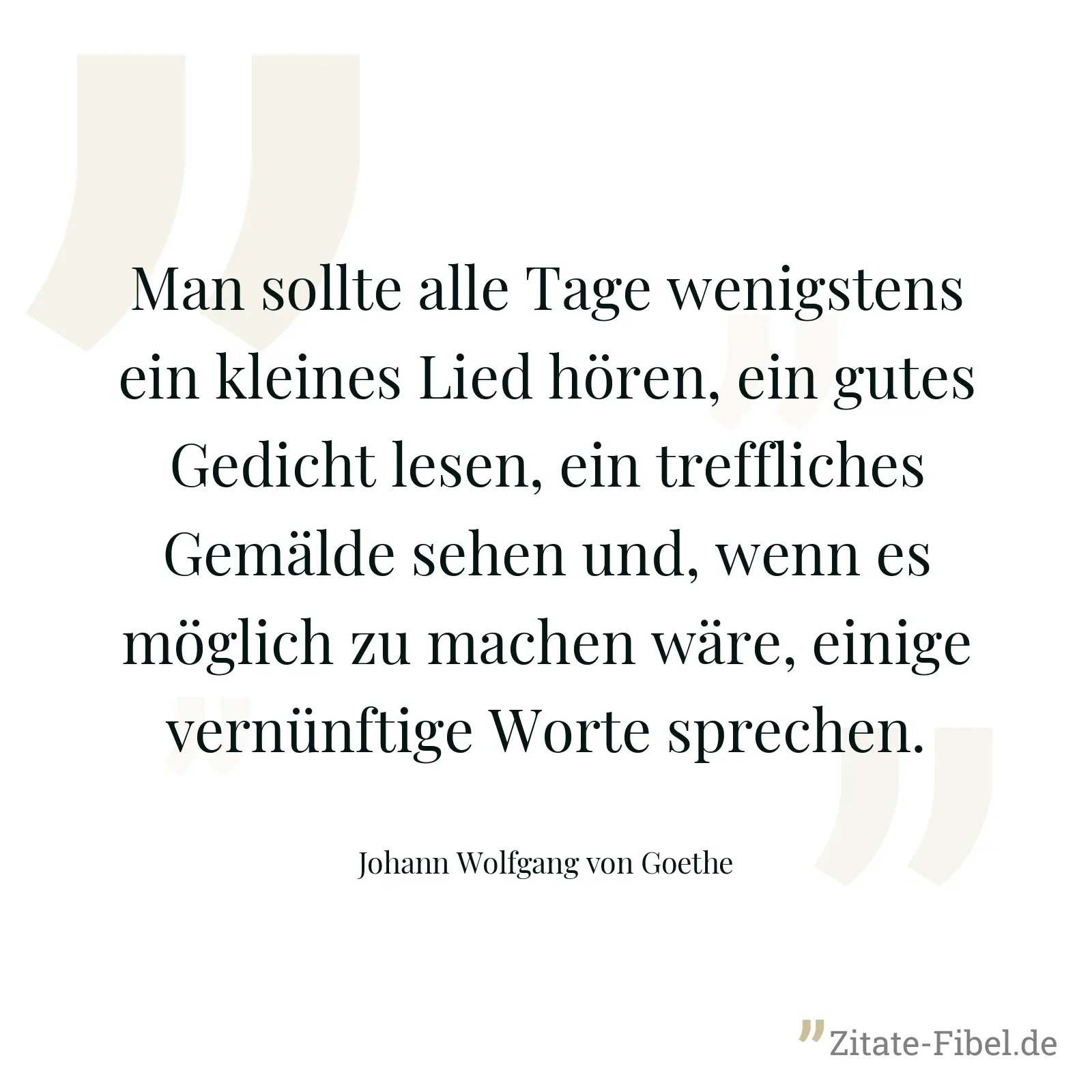 Man sollte alle Tage wenigstens ein kleines Lied hören, ein gutes Gedicht lesen, ein treffliches Gemälde sehen und, wenn es möglich zu machen wäre, einige vernünftige Worte sprechen. - Johann Wolfgang von Goethe
