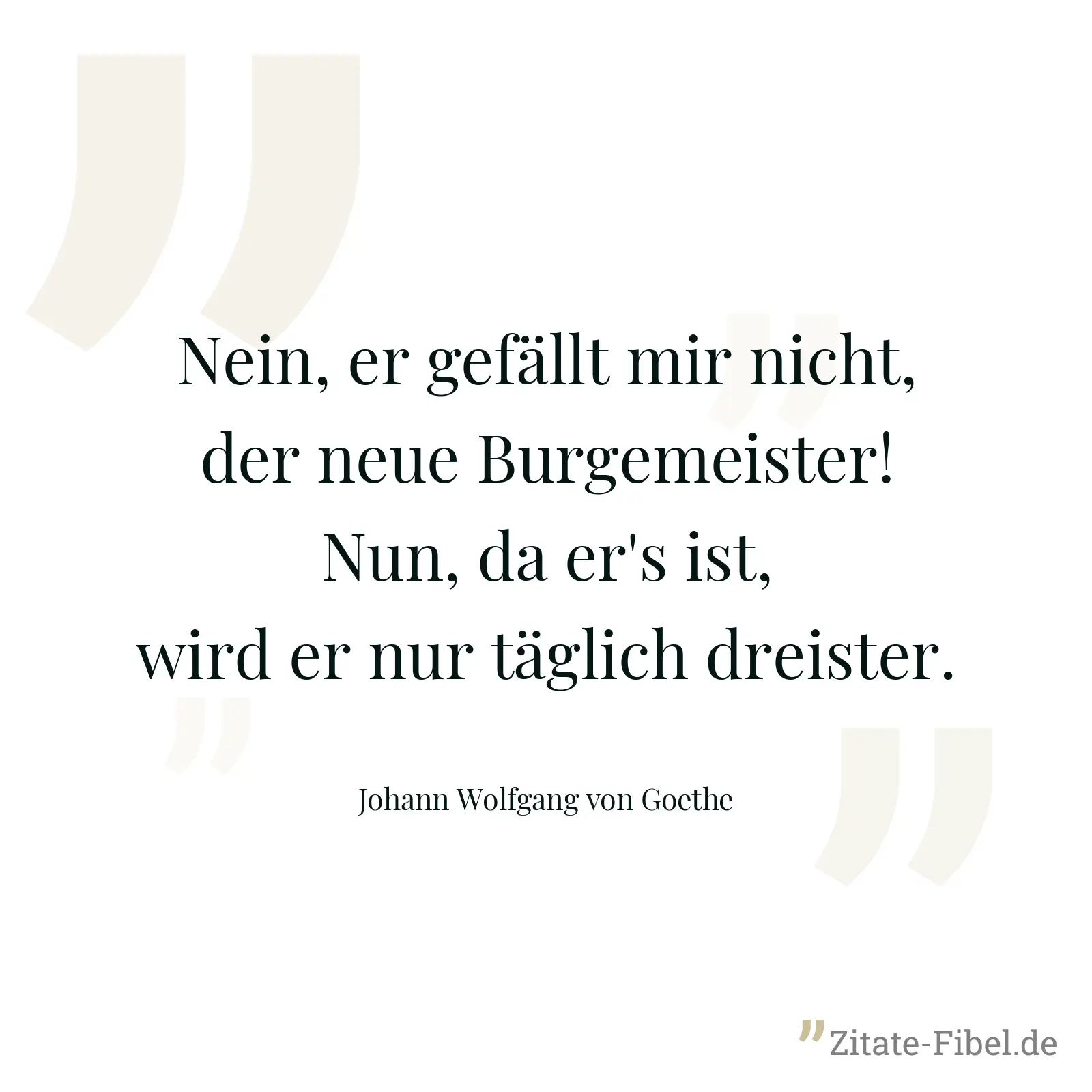 Nein, er gefällt mir nicht, der neue Burgemeister! Nun, da er's ist, wird er nur täglich dreister. - Johann Wolfgang von Goethe