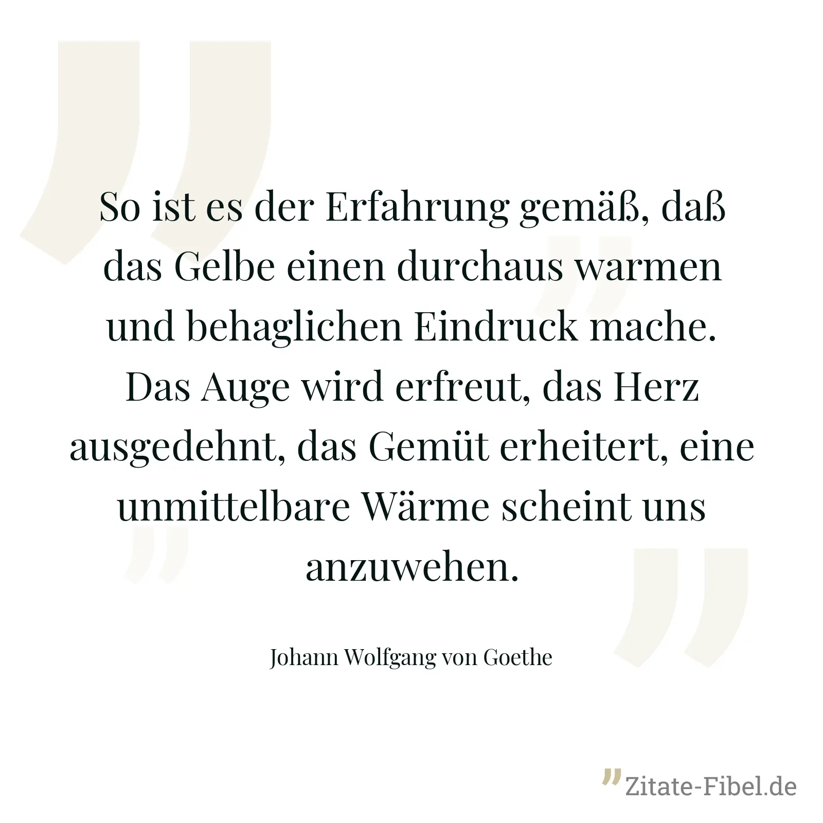 So ist es der Erfahrung gemäß, daß das Gelbe einen durchaus warmen und behaglichen Eindruck mache. Das Auge wird erfreut, das Herz ausgedehnt, das Gemüt erheitert, eine unmittelbare Wärme scheint uns anzuwehen. - Johann Wolfgang von Goethe