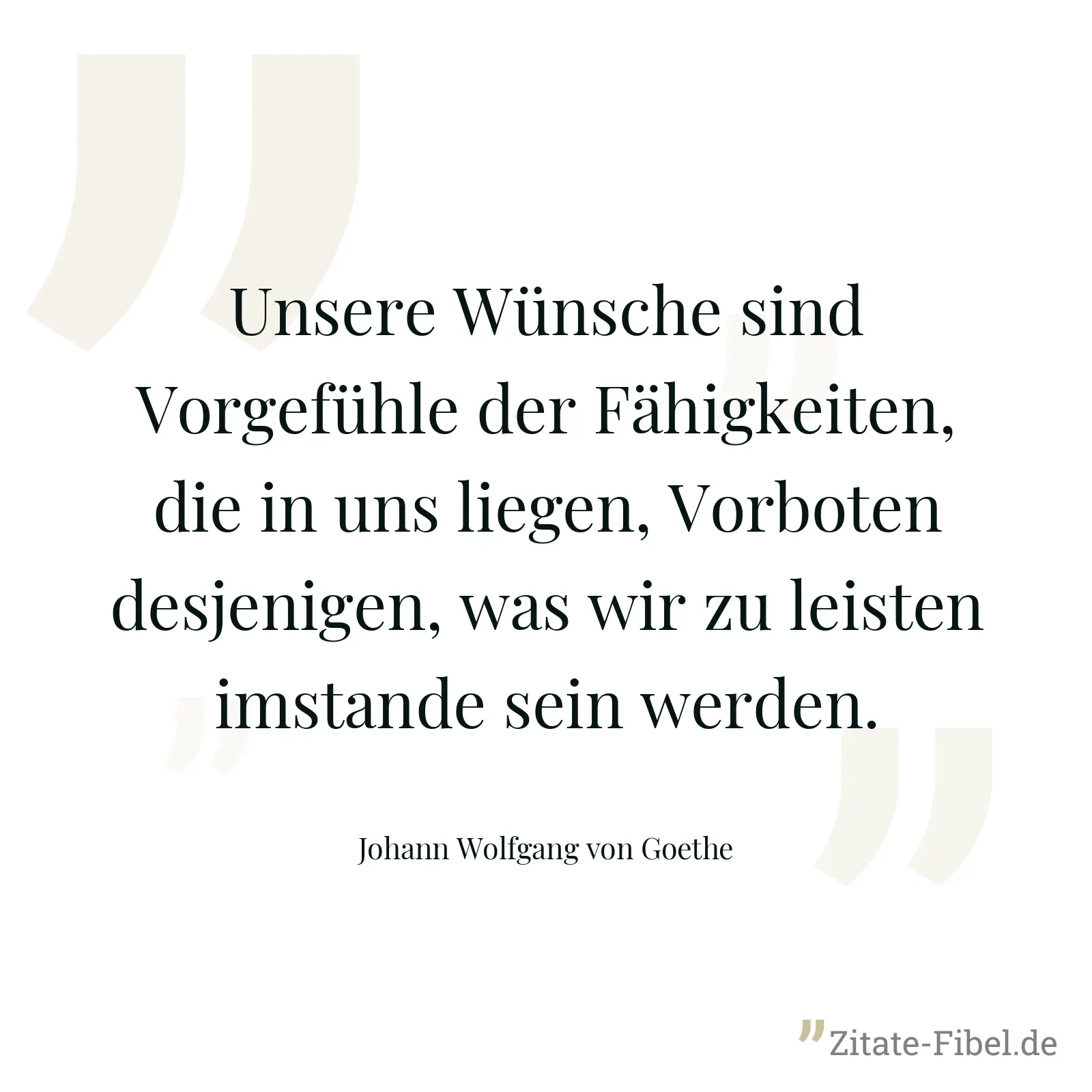 Unsere Wünsche sind Vorgefühle der Fähigkeiten, die in uns liegen, Vorboten desjenigen, was wir zu leisten imstande sein werden. - Johann Wolfgang von Goethe