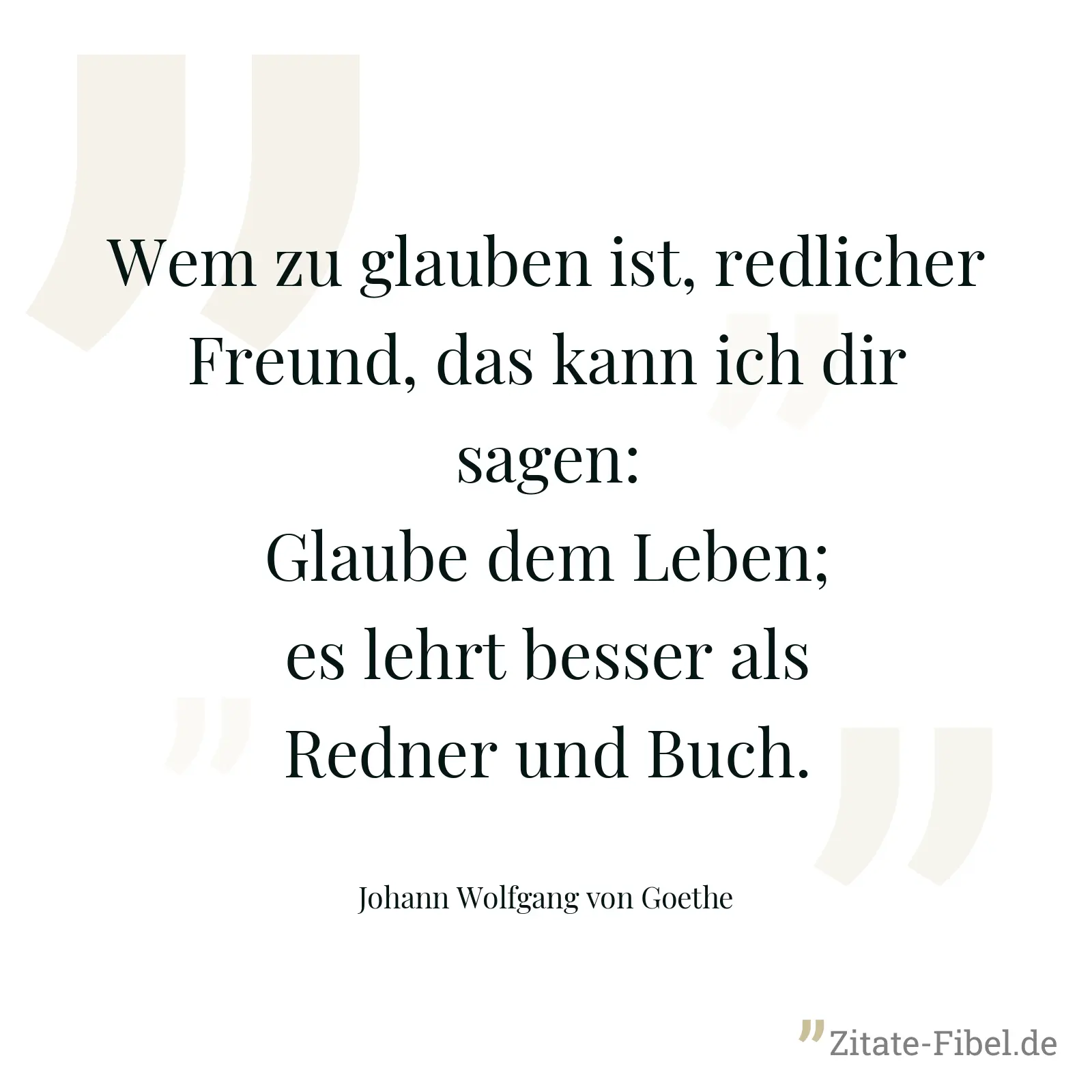 Wem zu glauben ist, redlicher Freund, das kann ich dir sagen: Glaube dem Leben; es lehrt besser als Redner und Buch. - Johann Wolfgang von Goethe