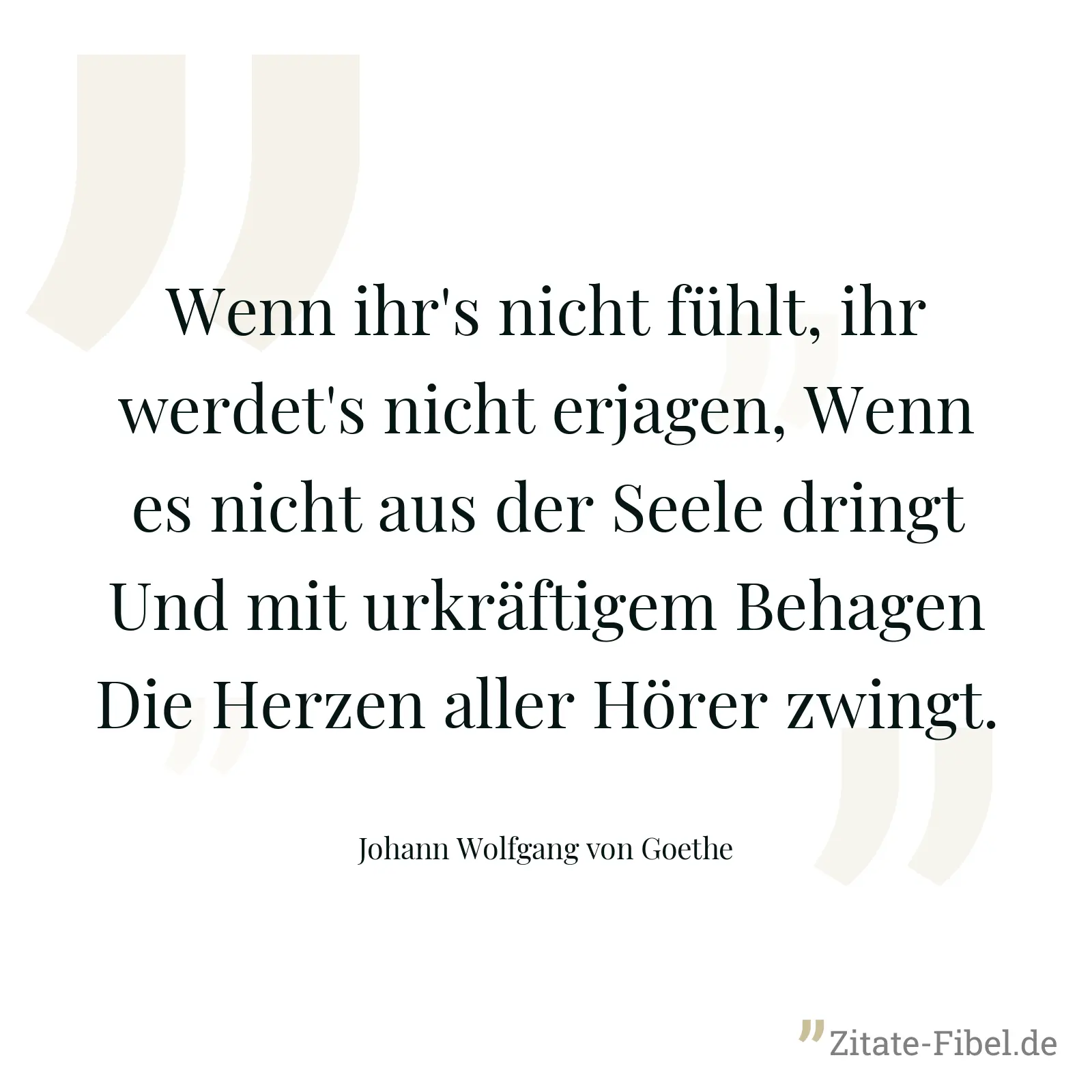 Wenn ihr's nicht fühlt, ihr werdet's nicht erjagen, Wenn es nicht aus der Seele dringt Und mit urkräftigem Behagen Die Herzen aller Hörer zwingt. - Johann Wolfgang von Goethe