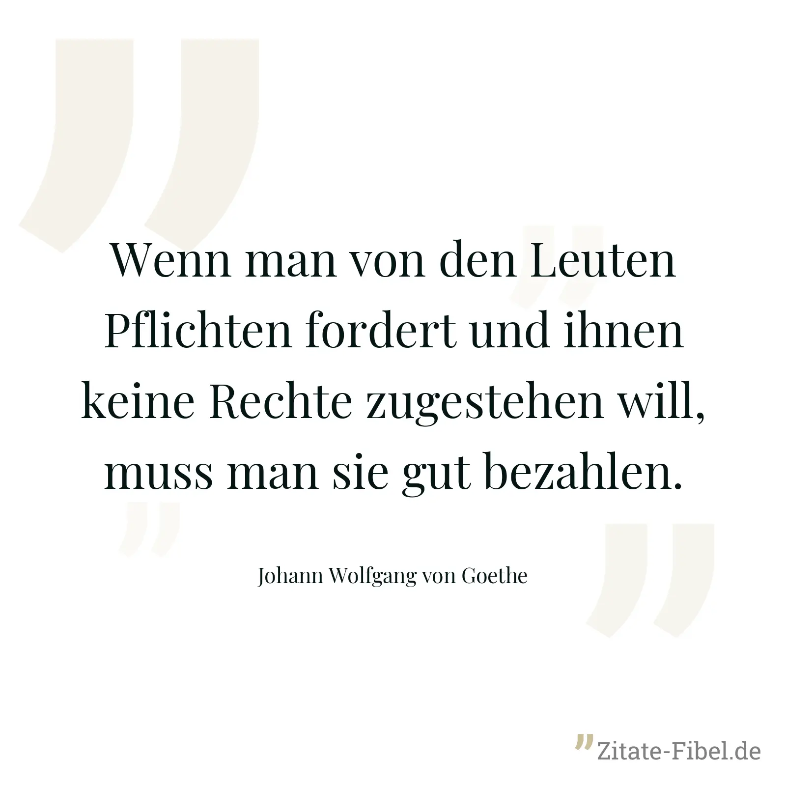 Wenn man von den Leuten Pflichten fordert und ihnen keine Rechte zugestehen will, muss man sie gut bezahlen. - Johann Wolfgang von Goethe