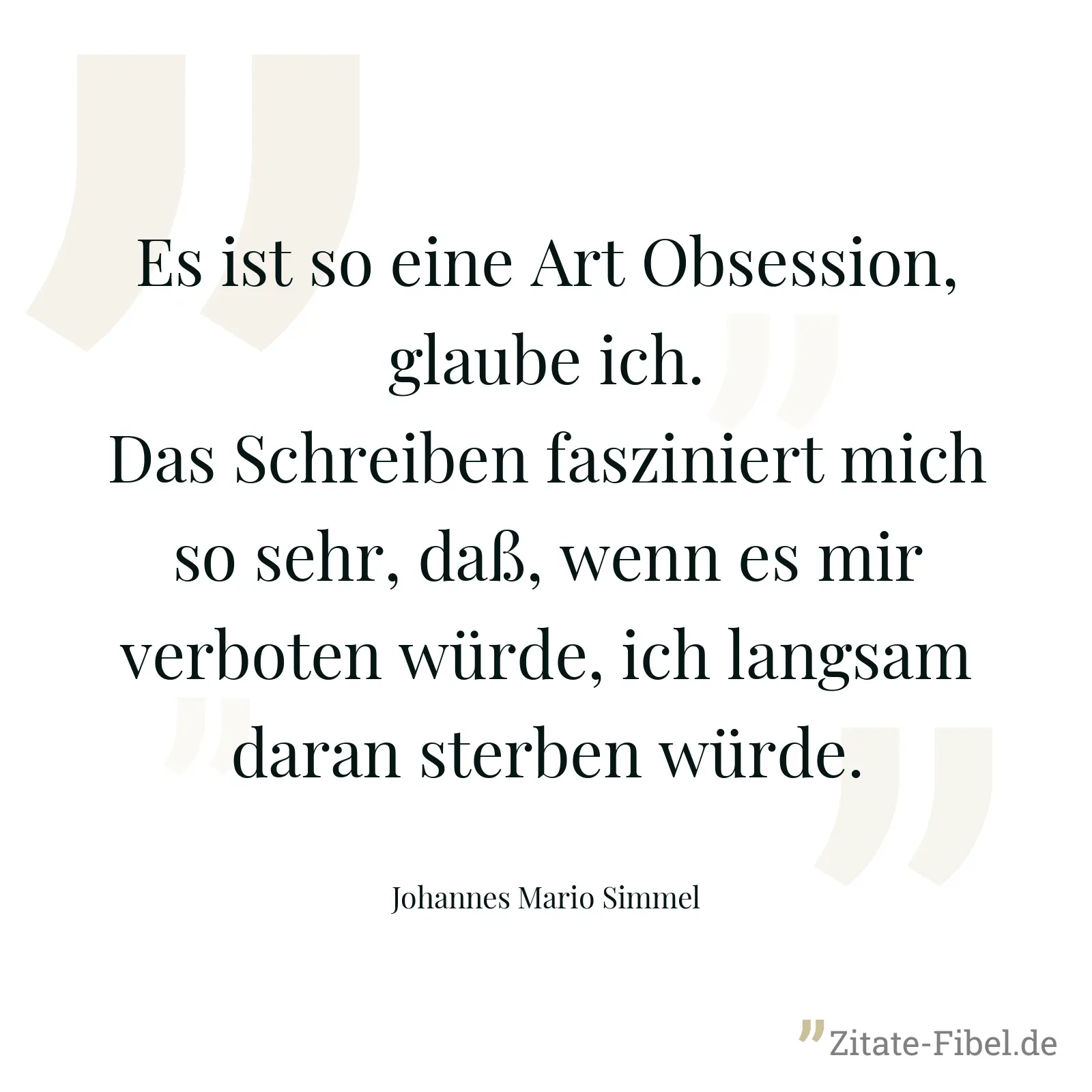 Es ist so eine Art Obsession, glaube ich. Das Schreiben fasziniert mich so sehr, daß, wenn es mir verboten würde, ich langsam daran sterben würde. - Johannes Mario Simmel
