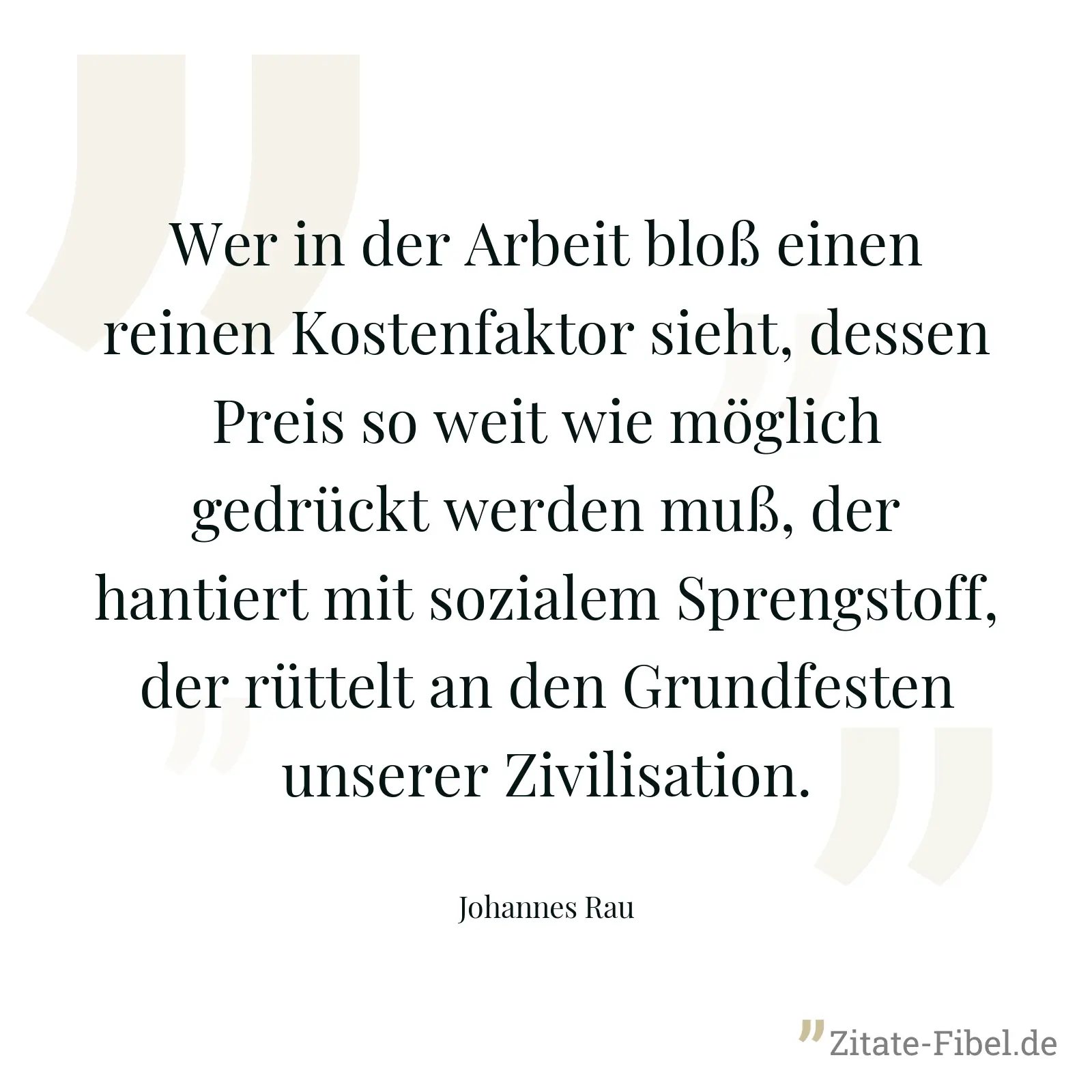 Wer in der Arbeit bloß einen reinen Kostenfaktor sieht, dessen Preis so weit wie möglich gedrückt werden muß, der hantiert mit sozialem Sprengstoff, der rüttelt an den Grundfesten unserer Zivilisation. - Johannes Rau