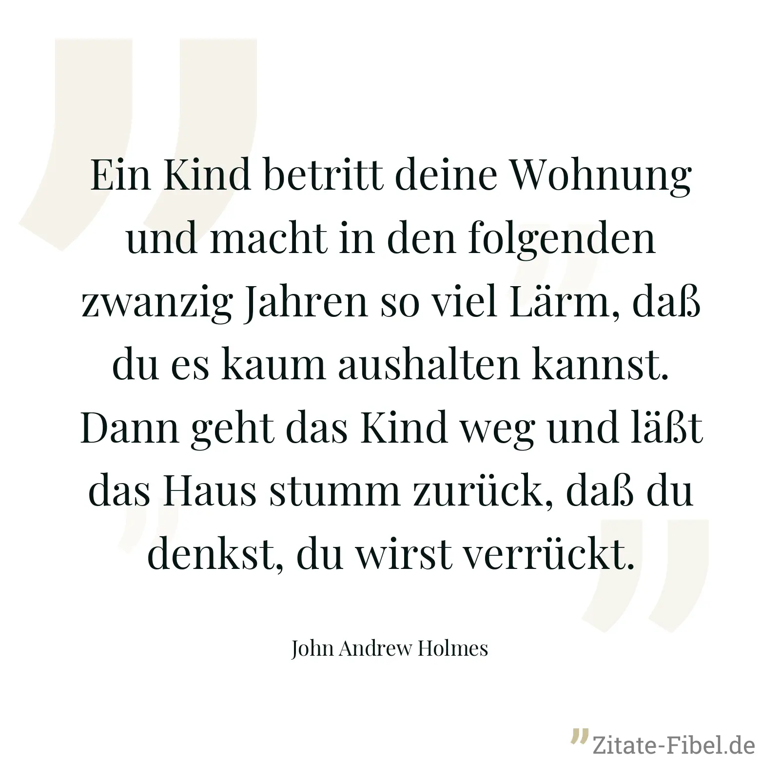 Ein Kind betritt deine Wohnung und macht in den folgenden zwanzig Jahren so viel Lärm, daß du es kaum aushalten kannst. Dann geht das Kind weg und läßt das Haus stumm zurück, daß du denkst, du wirst verrückt. - John Andrew Holmes