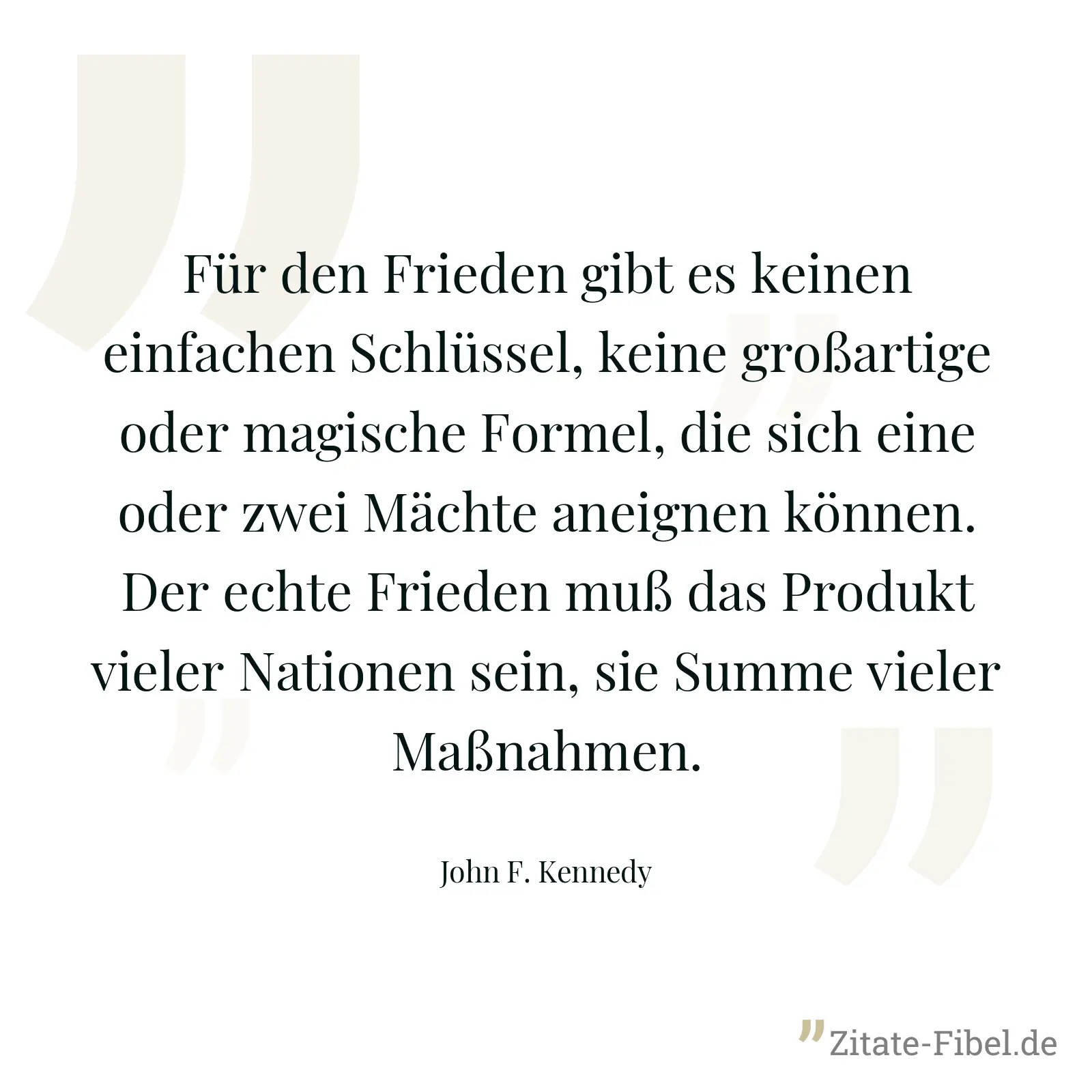 Für den Frieden gibt es keinen einfachen Schlüssel, keine großartige oder magische Formel, die sich eine oder zwei Mächte aneignen können. Der echte Frieden muß das Produkt vieler Nationen sein, sie Summe vieler Maßnahmen. - John F. Kennedy