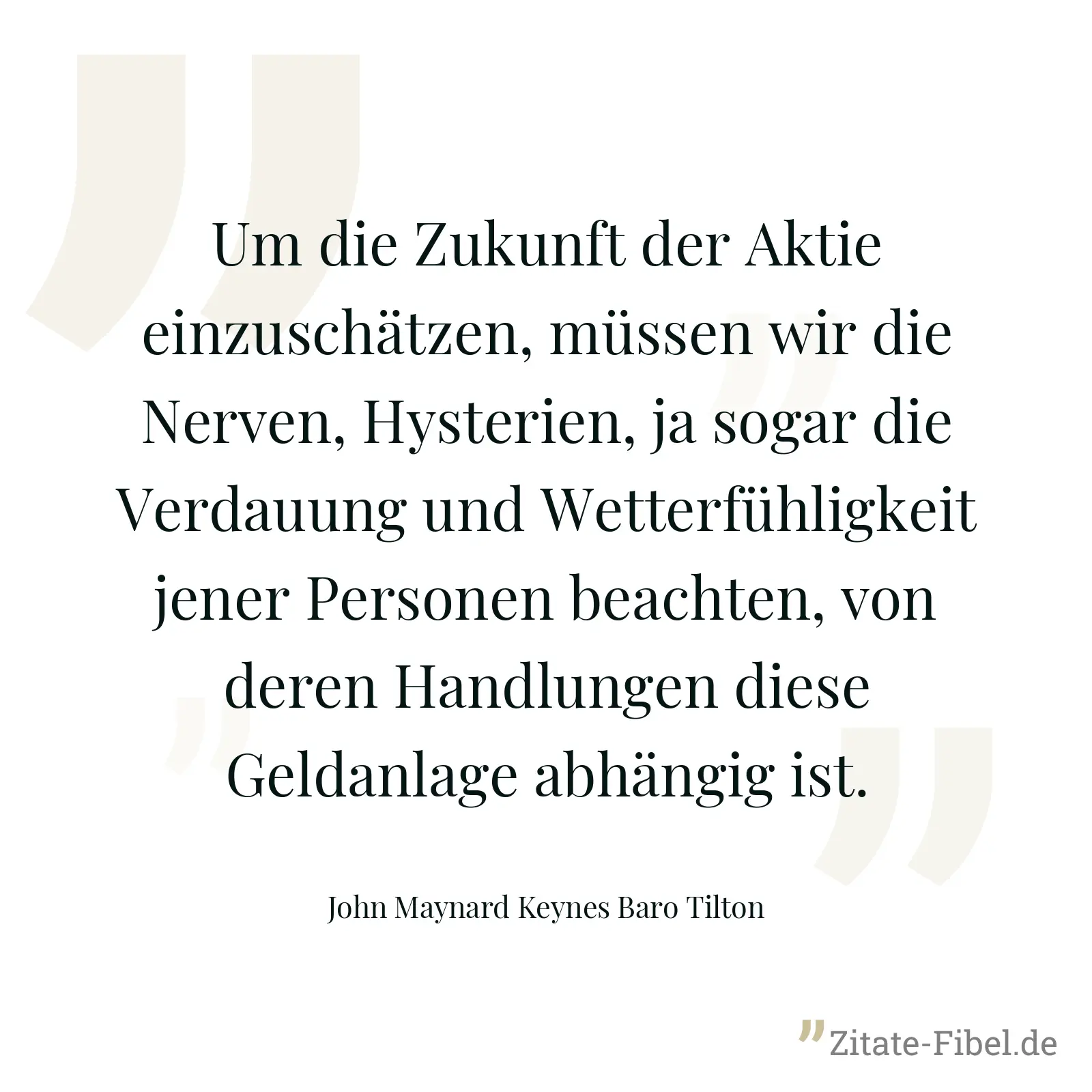 Um die Zukunft der Aktie einzuschätzen, müssen wir die Nerven, Hysterien, ja sogar die Verdauung und Wetterfühligkeit jener Personen beachten, von deren Handlungen diese Geldanlage abhängig ist. - John Maynard Keynes Baro Tilton