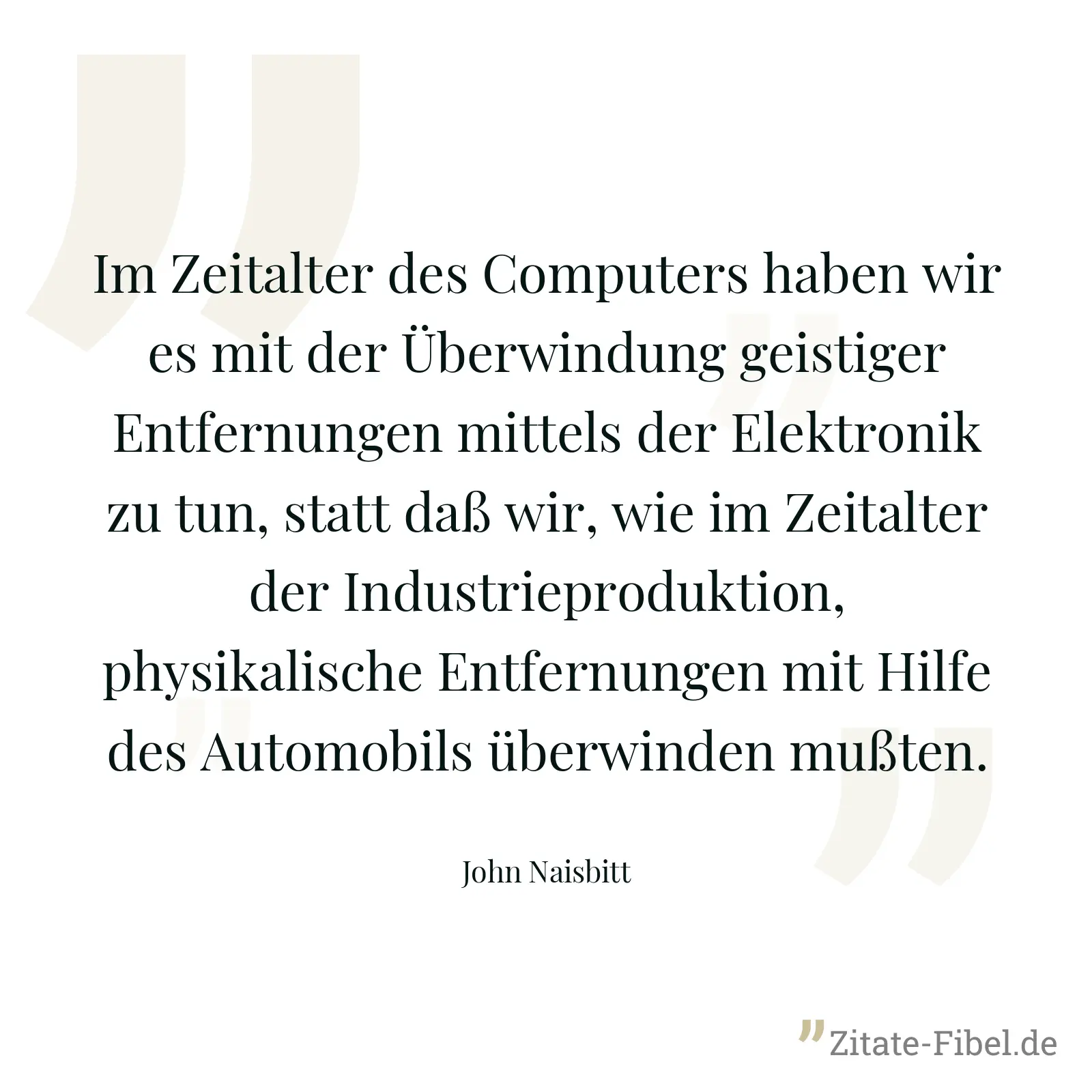 Im Zeitalter des Computers haben wir es mit der Überwindung geistiger Entfernungen mittels der Elektronik zu tun, statt daß wir, wie im Zeitalter der Industrieproduktion, physikalische Entfernungen mit Hilfe des Automobils überwinden mußten. - John Naisbitt