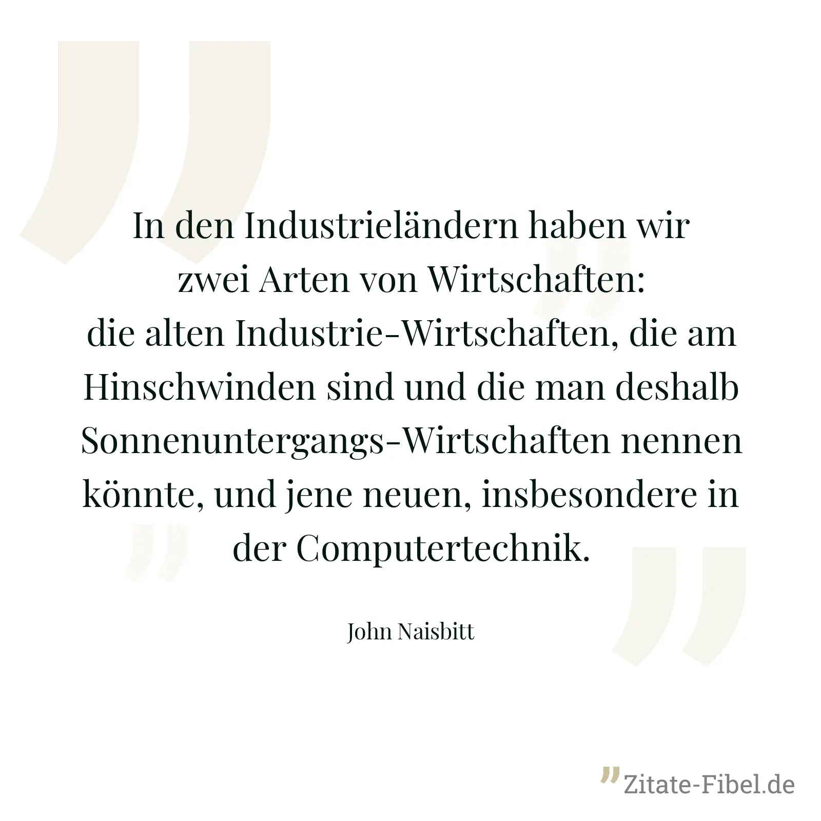In den Industrieländern haben wir zwei Arten von Wirtschaften: die alten Industrie-Wirtschaften, die am Hinschwinden sind und die man deshalb Sonnenuntergangs-Wirtschaften nennen könnte, und jene neuen, insbesondere in der Computertechnik. - John Naisbitt