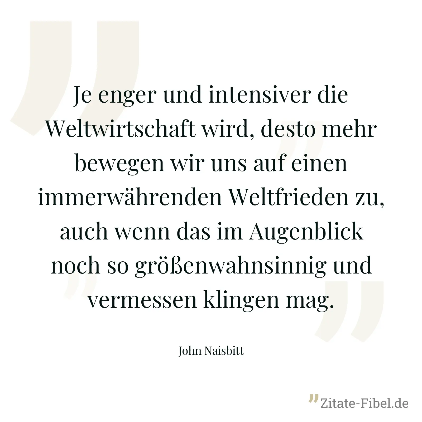 Je enger und intensiver die Weltwirtschaft wird, desto mehr bewegen wir uns auf einen immerwährenden Weltfrieden zu, auch wenn das im Augenblick noch so größenwahnsinnig und vermessen klingen mag. - John Naisbitt