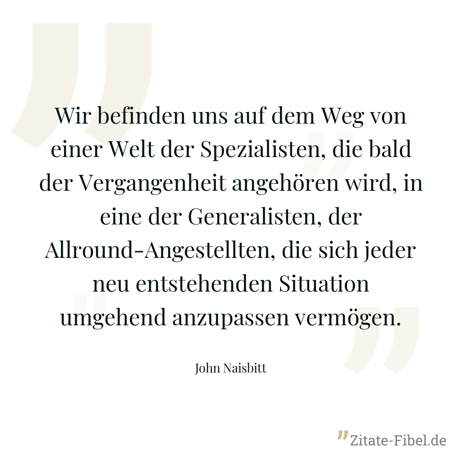 Wir befinden uns auf dem Weg von einer Welt der Spezialisten, die bald der Vergangenheit angehören wird, in eine der Generalisten, der Allround-Angestellten, die sich jeder neu entstehenden Situation umgehend anzupassen vermögen. - John Naisbitt