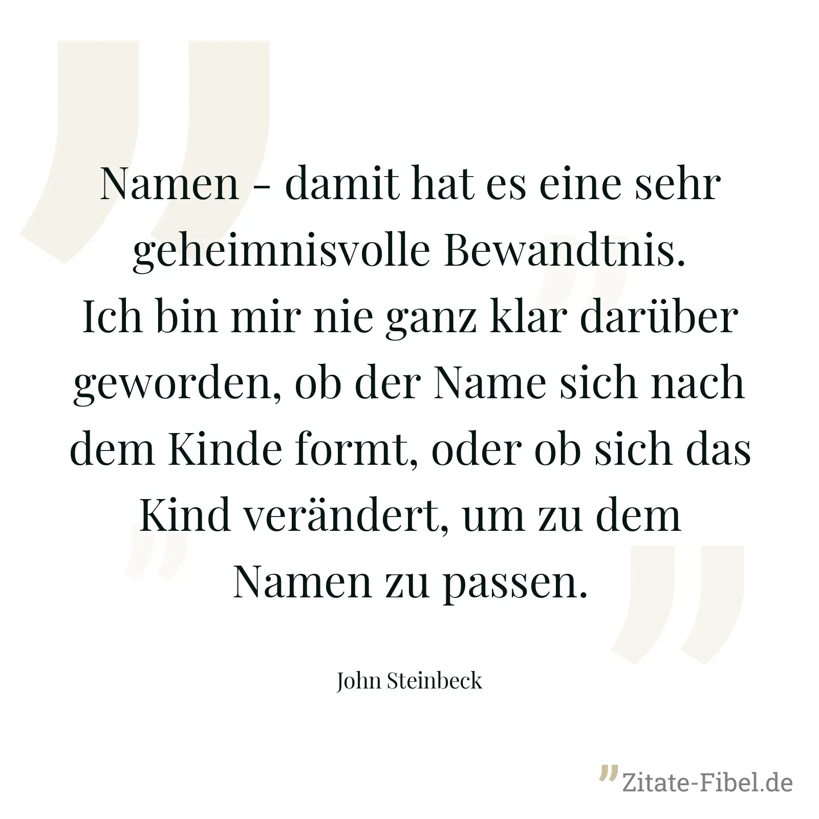 Namen - damit hat es eine sehr geheimnisvolle Bewandtnis. Ich bin mir nie ganz klar darüber geworden, ob der Name sich nach dem Kinde formt, oder ob sich das Kind verändert, um zu dem Namen zu passen. - John Steinbeck