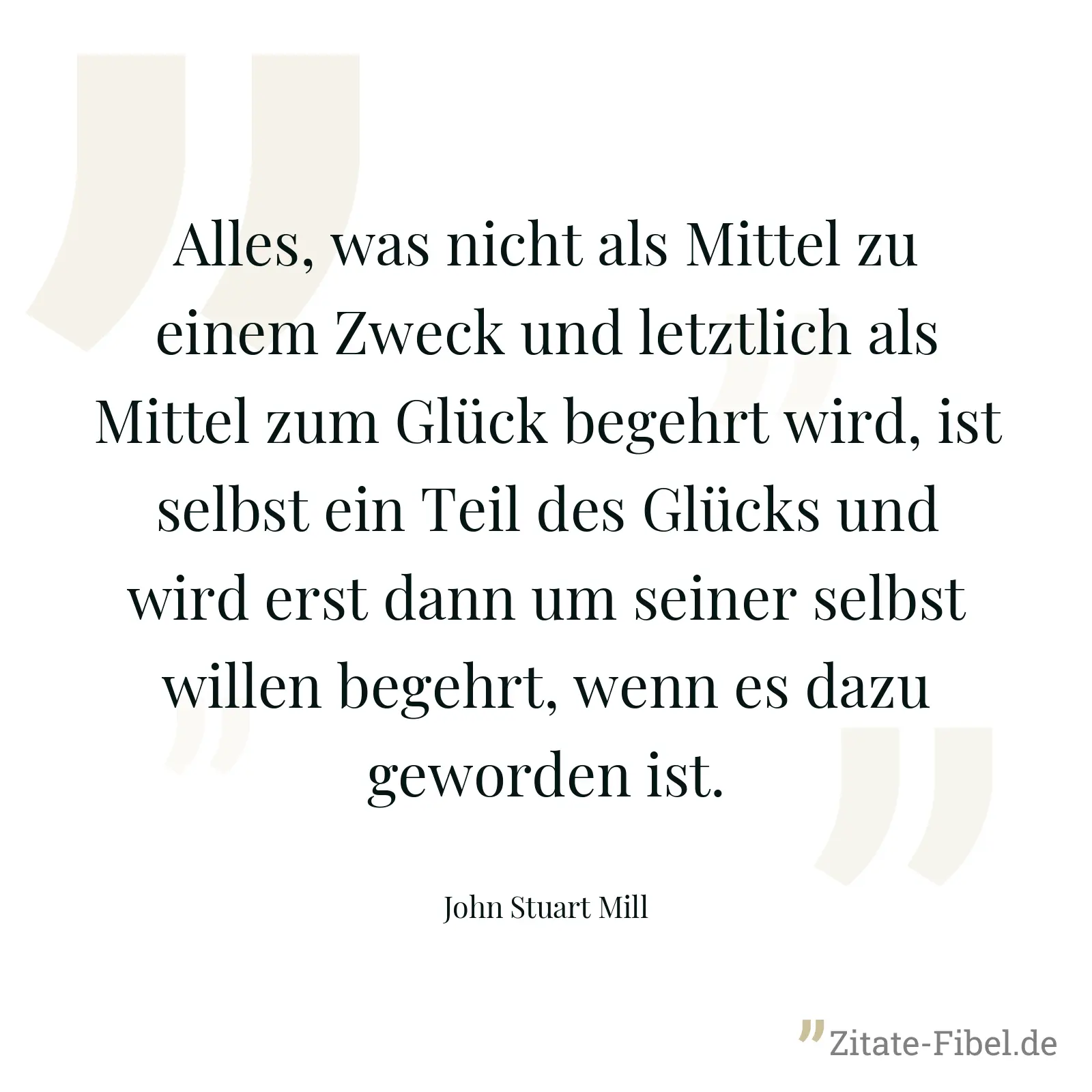 Alles, was nicht als Mittel zu einem Zweck und letztlich als Mittel zum Glück begehrt wird, ist selbst ein Teil des Glücks und wird erst dann um seiner selbst willen begehrt, wenn es dazu geworden ist. - John Stuart Mill